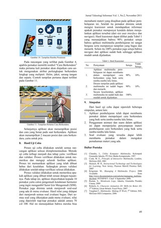 Jurnal Teknologi Informasi Vol. 1, No.2, November 2011
49
Gambar 10. Tampilan Rambu Peraturan
Pada rancangan yang terlihat pada Gambar 4,
apabila pemakai memilih tombol “Cara Berkendara”
maka pertama kali pemakai akan diajarkan cara un-
tuk mengenakan atribut perlengkapan berkendara
lengkap yang meliputi: Helm, jaket, sarung tangan
dan sepatu. Contoh tampilan pertama dapat terlihat
pada Gambar 11.
Gambar 11. Tampilan Pertama Cara Berkendara
Selanjutnya aplikasi akan menampilkan posisi
dan cara yang benar pada saat berkendara. Aplikasi
akan menampilkan 2 macam posisi dan cara berken-
dara, yaitu untuk pria.
8. Hasil Uji Coba
Proses uji coba dilakukan setelah semua ran-
cangan aplikasi selesai diimplementasikan. Metode
uji coba terbagi menjadi dua tahap yaitu: verifikasi
dan validasi. Proses verifikasi dilakukan untuk me-
meriksa dan menguji seluruh fasilitas aplikasi.
Proses ini memastikan aplikasi yang telah dibuat
bebas dari kesalahan. Sedangkan proses validasi
dilakukan setelah tahap verifikasi selesai dilakukan.
Proses validasi dilakukan untuk memeriksa apa-
kah aplikasi yang dibuat telah sesuai dengan tujuan-
nya. Pada tahap ini, aplikasi diujicobakan kepada 10
pemakai yaitu calon pengemudi kendaraan bermotor
yang ingin mengambil Surat Izin Mengemudi (SIM).
Pemakai juga diminta untuk menjawab soal-soal
yang ada di menu evaluasi. Hasil nilai yang didapat
dari menjawab semua soal evaluasi bagus. Dari se-
mua soal yang dikerjakan pada menu evaluasi, nilai
yang diperoleh tiap-tiap pemakai adalah antara 70
s/d 100. Hal ini menunjukkan bahwa mereka bisa
memahami materi yang disajikan pada aplikasi pem-
belajaran ini. Setelah itu pemakai diminta untuk
mengisi kuesioner untuk mendapatkan informasi
apakah pemakai mempunyai kendala dalam menja-
lankan aplikasi tersebut (dari sisi user interface dan
navigasi). Hasil kuesioner dapat dilihat pada Tabel 1
yang menunjukkan bahwa 90% pemakai setuju
bahwa aplikasi multimedia pembelajaran ini sangat
berguna serta mempunyai tampilan yang bagus dan
menarik. Selain itu 100% pemakai juga setuju bahwa
navigasi dari aplikasi sudah baik sehingga aplikasi
mudah untuk dijalankan.
Tabel 1. Hasil Kuesioner
No Pernyataan Setuju
Tidak
Setuju
1.
Aplikasi multimedia pem-
belajaran ini dapat membantu
dalam mempelajari cara
berkendara yang baik serta
rambu-rambu lalu lintas.
90% 10%
2.
Desain tampilan pada aplikasi
multimedia ini sudah bagus
dan menarik.
90% 10%
3.
Secara keseluruhan, aplikasi
multimedia ini sudah baik dan
mudah untuk dijalankan.
100%
9. Simpulan
Dari hasil uji coba dapat siperoleh beberapa
simpulan, antara lain:
1. Aplikasi pembelajaran telah dapat membantu
pemakai dalam mempelajari cara berkendara
yang baik serta rambu-rambu lalu lintas.
2. Penggunaan animasi dan suara dalam aplikasi
ini dapat memperjelas penyampaian materi
pembelajaran cara berkendara yang baik serta
rambu-rambu lalu lintas.
3. Soal evaluasi yang tersedia dapat lebih
membantu pemakai dalam mengukur
pemahaman materi yang ada.
Daftar Pustaka
[1] Chandra, I., Utility Komputer Multimedia, Kelompok
Gramedia Jakarta, PT Elex Media Komputindo, 1997
[2] Cook, M. E., Principle of Interactive Multimedia, London,
McGraw-Hill, 2001
[3] Heinich, M. R., Instructional Technology and Technologies
for Learning, New Jersey, Pearson Merrill Prentice Hall,
2005
[4] Krigsman, M., Managing A Multimedia Project, 2000
Available from
http://www.documentation.com/articles/managing_multime-
dia.html; INTERNET. Cited 4 September 2006.
[5] Rustan, S., Mendesain Logo, Jakarta, Gramedia Pustaka
Utama, 2009
[6] Roberts, S., Character Animation 2D: Skills for Better 3D,
2nd
Edition, Great Britain: Focal Press, 2007
[7] Vaughan,T., Multimedia: Making IT Work, 7th
Edition. Hill,
McGraw-Hill Companies, 2006
 