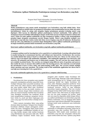 Jurnal Teknologi Informasi Vol. 1, No.2, November 2011
45
Pembuatan Aplikasi Multimedia Pembelajaran tentang Cara Berkendara yang Baik
Lisana
Program Studi Teknik Informatika, Universitas Surabaya
lisana@ubaya.ac.id
Abstrak
Media pembelajaran yang umum untuk mempelajari cara berkendara yang baik adalah buku. Akan
tetapi pembelajaran melalui buku ini mempunyai kelemahan yaitu membosankan karena tidak ada unsur
interaktitasnya. Selain itu cukup sulit menguku tingkat pemahaman pemakai terhadap materi yang
dipelajari. Oleh karena itu dibuatlah aplikasi pembelajaran berbasis multimedia. Pada aplikasi ini
mempunyai banyak kelebihan dibandingkan dengan media buku karena terdapat komponen animasi dan
suara. Selain itu pada aplikasi multimedia ini juga mempunyai fasilitas evaluasi yang memungkinkan
pemakai dapat mengukur pemahaman mereka dengan mudah. Materi yang disajikan meliputi cara
berkendara yang baik dan rambu-rambu lalu lintas secara lengkap yang ada di Indonesia. Berdasarkan
hasil uji coba yang dilakukan ke pemakai dapat disimpulkan bahwa aplikasi multimedia pembelajaran
ini dapat membantu pemakai dalam memahami cara berkendara yang baik.
Kata kunci: aplikasi multimedia, cara berkendara yang baik, aplikasi multimedia pembelajaran
Abstract
A common medium used for learning how to be a good driver is printed book. Learning with printed book
is usually boring due to monotonous interface and without user interactivity. Furthermore, the exercises
are usually limited that makes it hard to evaluate the skill level of the user. Those are the reasons why a
software tool is developed with multimedia capabilities. This multimedia application uses interactive and
attractive 2D animation and features easy to understand examples. The user can hear the sound which is
not available in printed books. The exercises are designed using different styles of questions and answers
that enable the users to measure their skill level after the learning process. The materials covered include
the introduction of how to drive safely and understanding traffic signs. The exercises include multiple
choice questions and essay questions. The testing result of this multimedia application has shown that it
can help users learning how to be a good driver.
Keywords: multimedia application, how to be a good driver, computer aided learning
1. Pendahuluan
Kecelakaan lalu lintas merupakan suatu masalah
yang perlu mendapatkan perhatian yang lebih besar,
Terdapat beberapa faktor penyebab kecelakaan lalu
lintas antara lain: faktor manusia, faktor kendaraan,
dan yang terakhir adalah faktor jalan. Kombinasi
dari ketiga faktor itu bisa saja terjadi, misalnya: an-
tara faktor manusia dengan faktor kendaraan yaitu
pada saat manusia berjalan melebihi batas kecepatan
yang ditetapkan kemudian ban kendaraan pecah
yang mengakibatkan kendaraan mengalami kecela-
kaan. Selain itu, masih ada faktor lingkungan yaitu
cuaca yang juga bisa berkontribusi terhadap kecela-
kaan.
Faktor manusia merupakan faktor yang paling
dominan dalam kecelakaan. Sebagian besar kejadian
kecelakaan didahului dengan pelanggaran rambu-
rambu lalu lintas. Pelanggaran dapat terjadi karena
sengaja melanggar, ketidaktahuan terhadap arti atu-
ran yang berlaku ataupun tidak melihat ketentuan
yang diberlakukan atau pura-pura tidak tahu. Masih
rendahnya tingkat kesadaran berlalu lintas para
pengguna jalan membuat angka kecelakaan lalu
lintas masih tinggi. Beberapa usaha sudah dilakukan
untuk menanggulangi hal ini. Sebagai contoh untuk
mengurangi jumlah dan tingkat kecelakaan lalu
lintas maka dilakukan pengetatan pemberian Surat
Izin Mengemudi (SIM) bagi para calon pengemudi
kendaraan bermotor. Selain itu juga dilakukan
penyuluhan kepada pengendara. Dua cara tersebut
dianggap kurang efektif sebab kurang dapat melekat
dalam memori otak. Oleh karena itu sangat diperlu-
kan cara lain untuk mengatasi hal tersebut. Salah
satu cara yang bisa digunakan adalah dengan dibuat-
nya aplikasi pembelajaran cara berkendara yang baik
berbasis multimedia. Cara ini dianggap lebih efektif
karena daya ingat terbesar dihasilkan oleh perpaduan
berbagai media untuk membentuk suatu multimedia
interaktif.
Dengan adanya aplikasi pembelajaran berbasis
multimedia ini diharapkan masyarakat, dalam hal ini
masyarakat yang akan membuat SIM (Surat Ijin
Mengemudi), lebih mudah untuk memahami cara
berkendara yang baik dan mengetahui maksud dan
tujuan rambu-rambu lalu lintas. Aplikasi yang dibuat
 