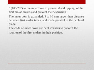 ° (10°-20°) to the inner bow to prevent distal tipping of the
first molar crowns and prevent their extrusion
The inner bow is expanded, 8 to 10 mm larger than distance
between first molar tubes, and made parallel to the occlusal
plane.
The ends of inner bows are bent inwards to prevent the
rotation of the first molars in their position.
 