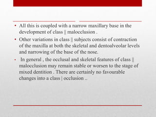 • All this is coupled with a narrow maxillary base in the
development of class || malocclusion .
• Other variations in class || subjects consist of contraction
of the maxilla at both the skeletal and dentoalveolar levels
and narrowing of the base of the nose.
• In general , the occlusal and skeletal features of class ||
malocclusion may remain stable or worsen to the stage of
mixed dentition . There are certainly no favourable
changes into a class | occlusion ..
 