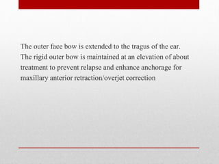 The outer face bow is extended to the tragus of the ear.
The rigid outer bow is maintained at an elevation of about
treatment to prevent relapse and enhance anchorage for
maxillary anterior retraction/overjet correction
 