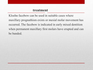 treatment
Kloehn facebow can be used in suitable cases where
maxillary prognathism exists or mesial molar movement has
occurred. The facebow is indicated in early mixed dentition
when permanent maxillary first molars have erupted and can
be banded.
 