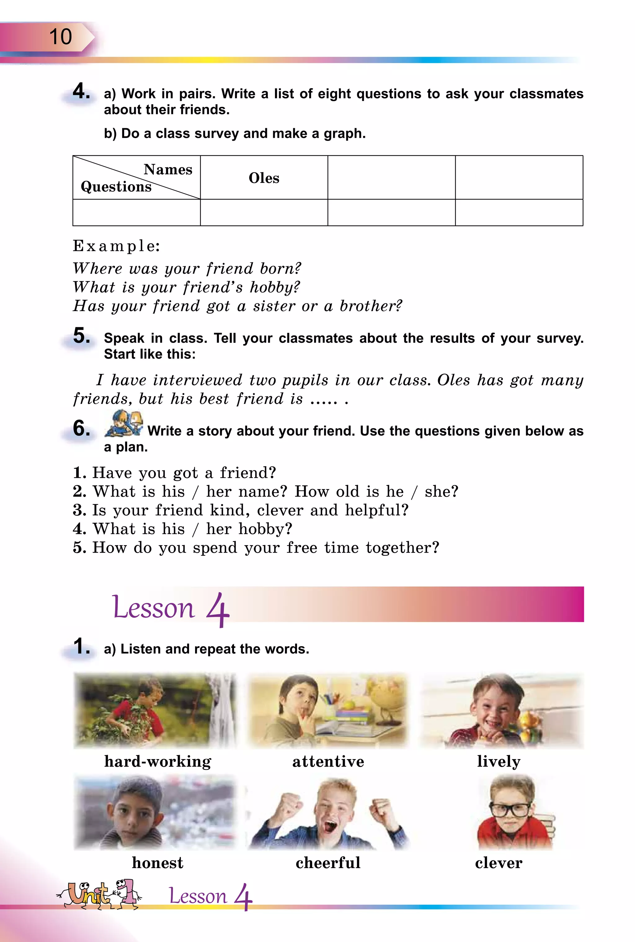 10
4. a) Work in pairs. Write a list of eight questions to ask your classmates
about their friends.
b) Do a class survey and make a graph.
Names
Questions
Oles
E x ampl e:
Where was your friend born?
What is your friend’s hobby?
Has your friend got a sister or a brother?
5. Speak in class. Tell your classmates about the results of your survey.
Start like this:
I have interviewed two pupils in our class. Oles has got many
friends, but his best friend is ..... .
6. Write a story about your friend. Use the questions given below as
a plan.
1. Have you got a friend?
2. What is his / her name? How old is he / she?
3. Is your friend kind, clever and helpful?
4. What is his / her hobby?
5. How do you spend your free time together?
Lesson 4
1. a) Listen and repeat the words.
hard-working attentive lively
honest cheerful clever
4.
5.
6.
1.
Lesson 4
 
