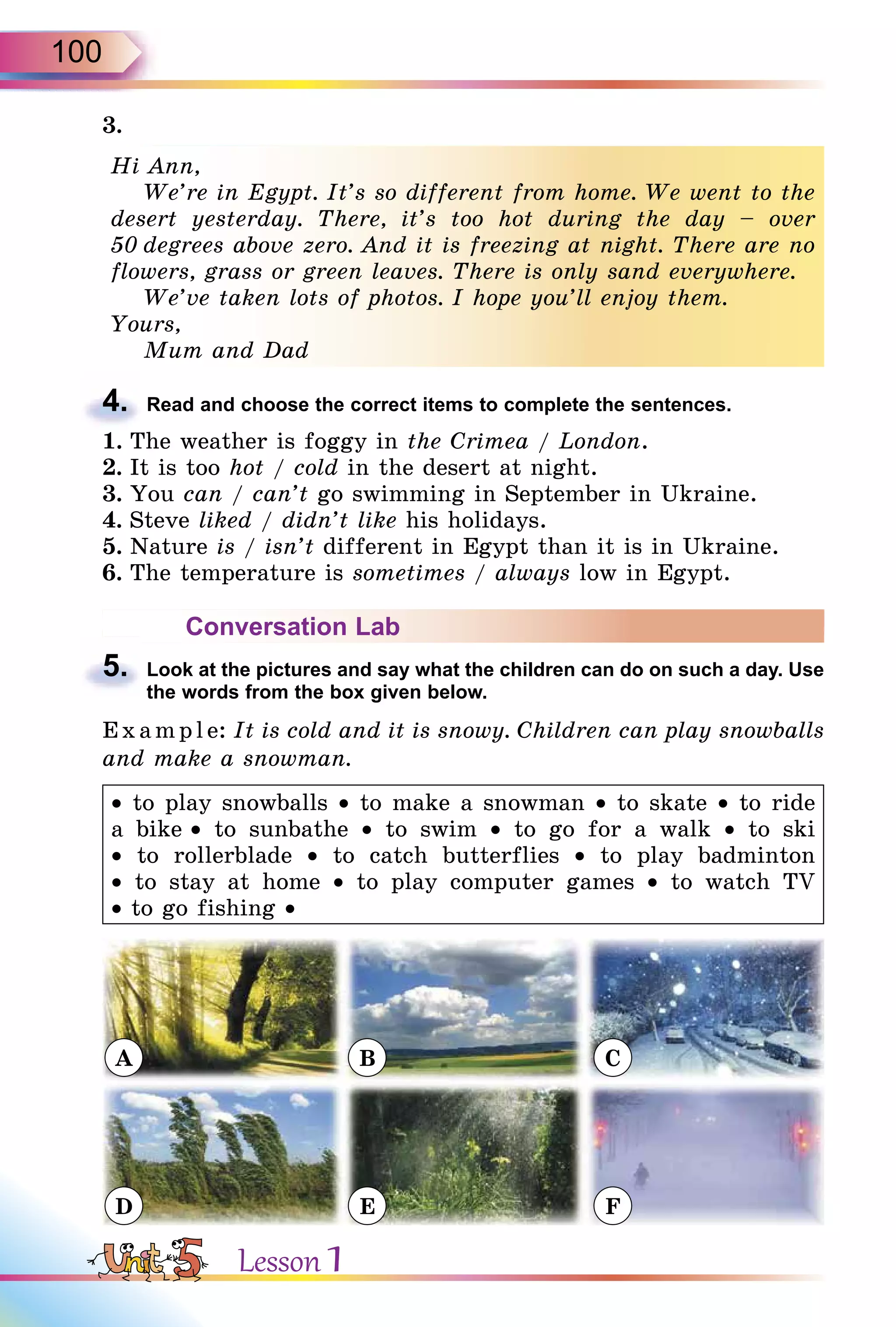 100
3.
Hi Ann,
We’re in Egypt. It’s so different from home. We went to the
desert yesterday. There, it’s too hot during the day – over
50 degrees above zero. And it is freezing at night. There are no
flowers, grass or green leaves. There is only sand everywhere.
We’ve taken lots of photos. I hope you’ll enjoy them.
Yours,
Mum and Dad
4. Read and choose the correct items to complete the sentences.
1. The weather is foggy in the Crimea / London.
2. It is too hot / cold in the desert at night.
3. You can / can’t go swimming in September in Ukraine.
4. Steve liked / didn’t like his holidays.
5. Nature is / isn’t different in Egypt than it is in Ukraine.
6. The temperature is sometimes / always low in Egypt.
Conversation Lab
5. Look at the pictures and say what the children can do on such a day. Use
the words from the box given below.
E x ampl e: It is cold and it is snowy. Children can play snowballs
and make a snowman.
• to play snowballs • to make a snowman • to skate • to ride
a bike • to sunbathe • to swim • to go for a walk • to ski
• to rollerblade • to catch butterflies • to play badminton
• to stay at home • to play computer games • to watch TV
• to go fishing •
A
D
B
E
C
F
Hi Ann,
We’re in Egypt. It’s so different from home. We went to the
desert yesterday. There, it’s too hot during the day – over
50 degrees above zero. And it is freezing at night. There are no
flowers, grass or green leaves. There is only sand everywhere.
We’ve taken lots of photos. I hope you’ll enjoy them.
Yours,
Mum and Dad
4.
5.
Lesson 1
 
