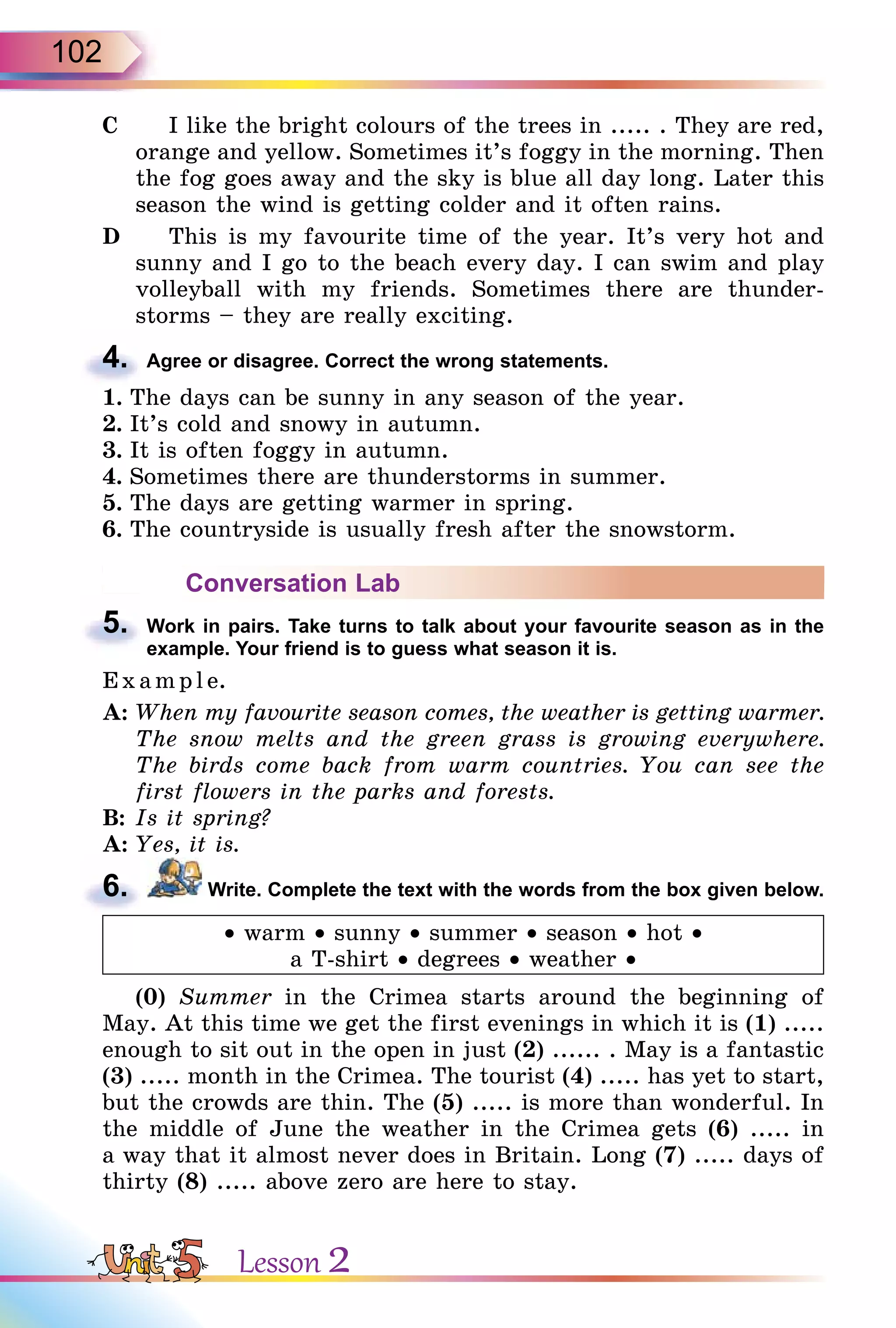 102
C I like the bright colours of the trees in ..... . They are red,
orange and yellow. Sometimes it’s foggy in the morning. Then
the fog goes away and the sky is blue all day long. Later this
season the wind is getting colder and it often rains.
D This is my favourite time of the year. It’s very hot and
sunny and I go to the beach every day. I can swim and play
volleyball with my friends. Sometimes there are thunder-
storms – they are really exciting.
4. Agree or disagree. Correct the wrong statements.
1. The days can be sunny in any season of the year.
2. It’s cold and snowy in autumn.
3. It is often foggy in autumn.
4. Sometimes there are thunderstorms in summer.
5. The days are getting warmer in spring.
6. The countryside is usually fresh after the snowstorm.
Conversation Lab
5. Work in pairs. Take turns to talk about your favourite season as in the
example. Your friend is to guess what season it is.
E x ampl e.
A: When my favourite season comes, the weather is getting warmer.
The snow melts and the green grass is growing everywhere.
The birds come back from warm countries. You can see the
first flowers in the parks and forests.
B: Is it spring?
A: Yes, it is.
6. Write. Complete the text with the words from the box given below.
• warm • sunny • summer • season • hot •
a T-shirt • degrees • weather •
(0) Summer in the Crimea starts around the beginning of
May. At this time we get the first evenings in which it is (1) .....
enough to sit out in the open in just (2) ...... . May is a fantastic
(3) ..... month in the Crimea. The tourist (4) ..... has yet to start,
but the crowds are thin. The (5) ..... is more than wonderful. In
the middle of June the weather in the Crimea gets (6) ..... in
a way that it almost never does in Britain. Long (7) ..... days of
thirty (8) ..... above zero are here to stay.
4.
5.
6.
Lesson 2
 