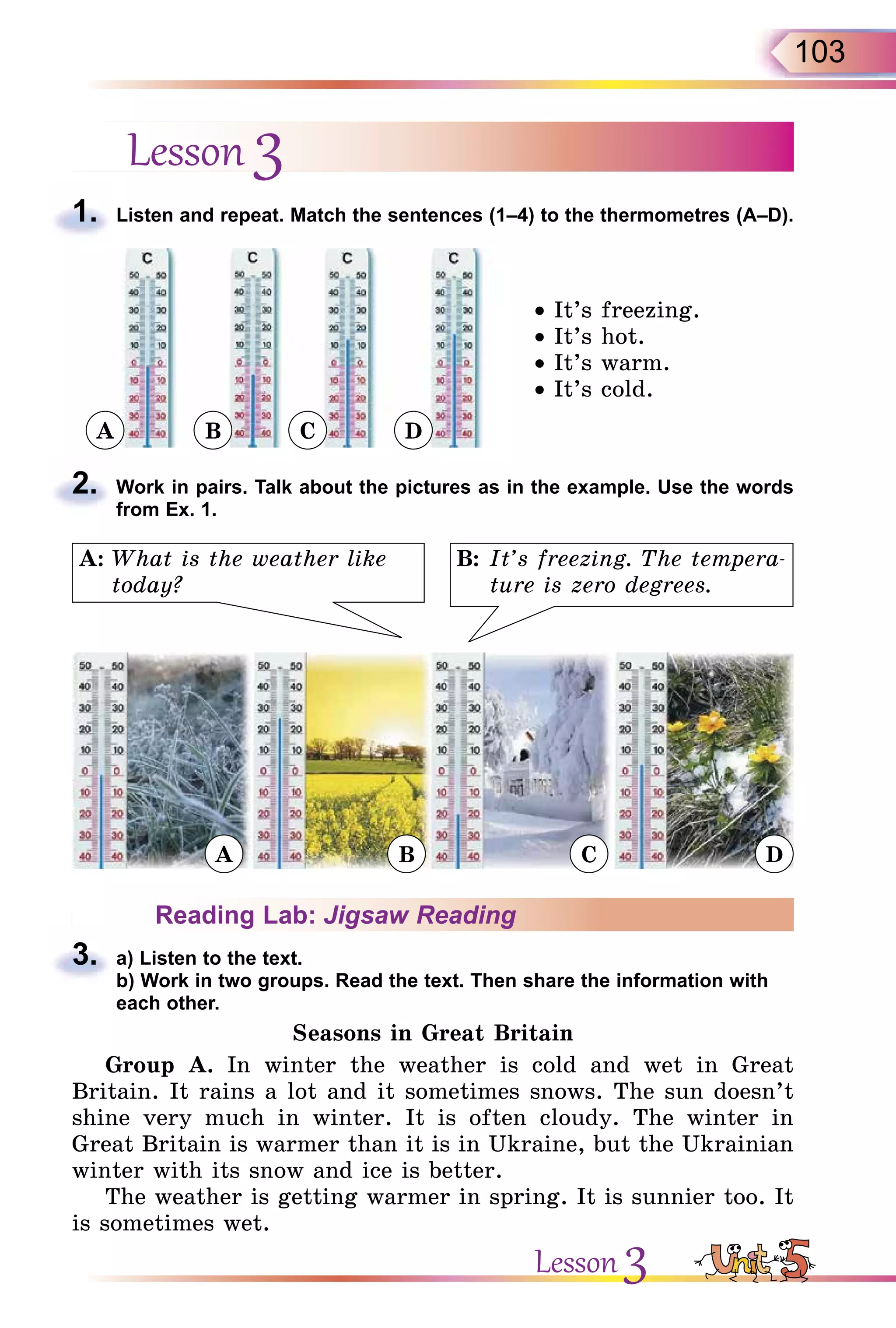103
Lesson 3
1. Listen and repeat. Match the sentences (1–4) to the thermometres (A–D).
• It’s freezing.
• It’s hot.
• It’s warm.
• It’s cold.
2. Work in pairs. Talk about the pictures as in the example. Use the words
from Ex. 1.
B: It’s freezing. The tempera-
ture is zero degrees.
A: What is the weather like
today?
Reading Lab: Jigsaw Reading
3. a) Listen to the text.
b) Work in two groups. Read the text. Then share the information with
each other.
Seasons in Great Britain
Group A. In winter the weather is cold and wet in Great
Britain. It rains a lot and it sometimes snows. The sun doesn’t
shine very much in winter. It is often cloudy. The winter in
Great Britain is warmer than it is in Ukraine, but the Ukrainian
winter with its snow and ice is better.
The weather is getting warmer in spring. It is sunnier too. It
is sometimes wet.
1.
2.
3.
Lesson 3
A
A B C D
B C D
 