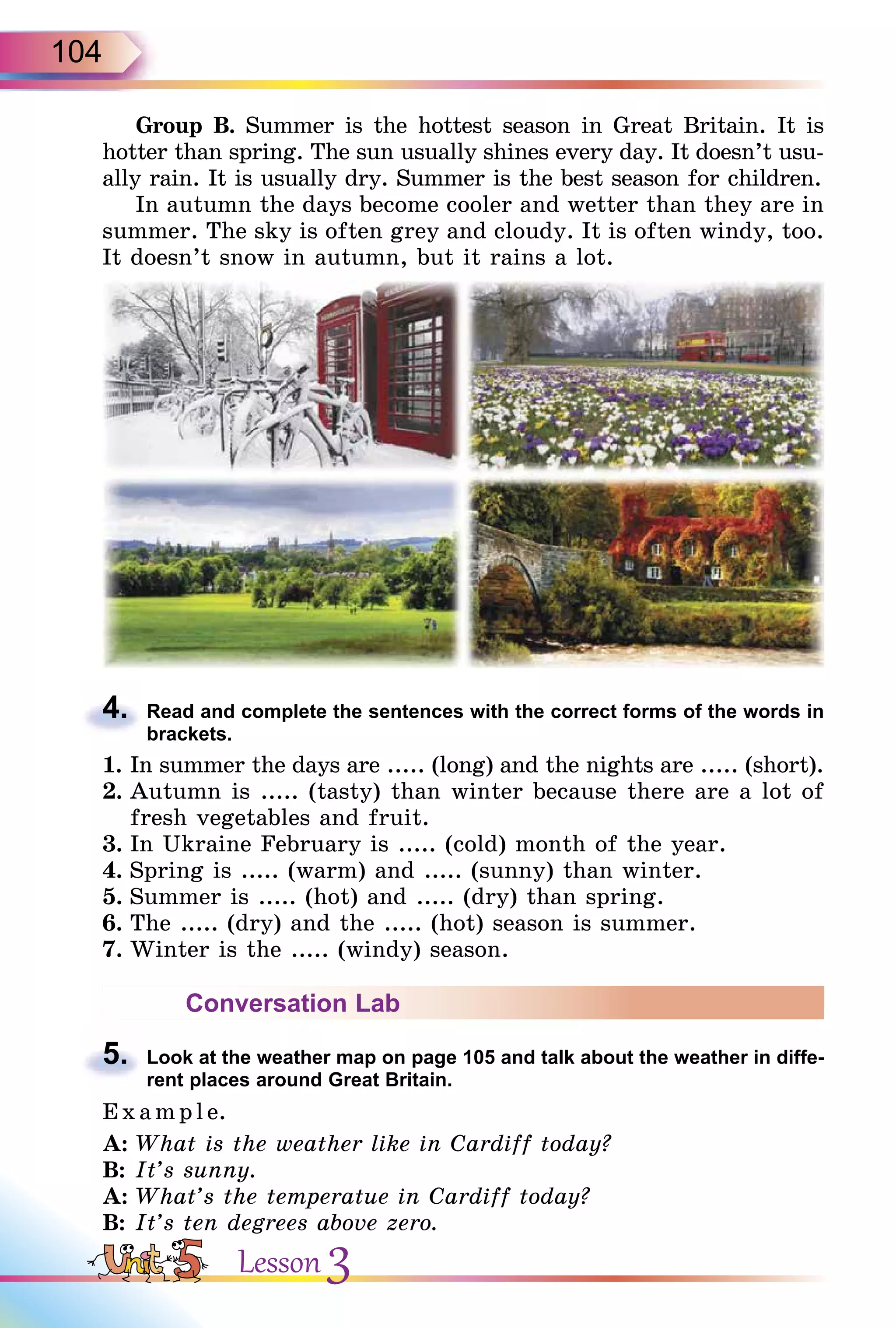 104
Group B. Summer is the hottest season in Great Britain. It is
hotter than spring. The sun usually shines every day. It doesn’t usu-
ally rain. It is usually dry. Summer is the best season for children.
In autumn the days become cooler and wetter than they are in
summer. The sky is often grey and cloudy. It is often windy, too.
It doesn’t snow in autumn, but it rains a lot.
4. Read and complete the sentences with the correct forms of the words in
brackets.
1. In summer the days are ..... (long) and the nights are ..... (short).
2. Autumn is ..... (tasty) than winter because there are a lot of
fresh vegetables and fruit.
3. In Ukraine February is ..... (cold) month of the year.
4. Spring is ..... (warm) and ..... (sunny) than winter.
5. Summer is ..... (hot) and ..... (dry) than spring.
6. The ..... (dry) and the ..... (hot) season is summer.
7. Winter is the ..... (windy) season.
Conversation Lab
5. Look at the weather map on page 105 and talk about the weather in diffe-
rent places around Great Britain.
E x ampl e.
A: What is the weather like in Cardiff today?
B: It’s sunny.
A: What’s the temperatue in Cardiff today?
B: It’s ten degrees above zero.
4.
5.
Lesson 3
 