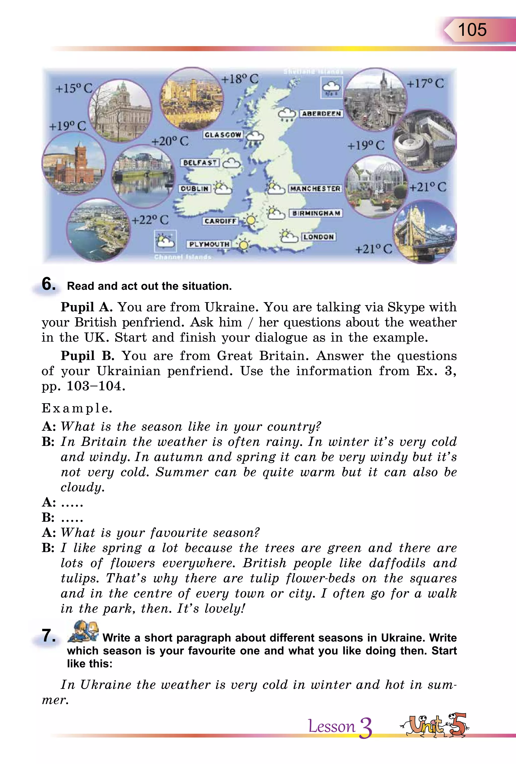 105
6. Read and act out the situation.
Pupil A. You are from Ukraine. You are talking via Skype with
your British penfriend. Ask him / her questions about the weather
in the UK. Start and finish your dialogue as in the example.
Pupil B. You are from Great Britain. Answer the questions
of your Ukrainian penfriend. Use the information from Ex. 3,
pp. 103–104.
Exa m pl e.
A: What is the season like in your country?
B: In Britain the weather is often rainy. In winter it’s very cold
and windy. In autumn and spring it can be very windy but it’s
not very cold. Summer can be quite warm but it can also be
cloudy.
A: .....
B: .....
A: What is your favourite season?
B: I like spring a lot because the trees are green and there are
lots of flowers everywhere. British people like daffodils and
tulips. That’s why there are tulip flower-beds on the squares
and in the centre of every town or city. I often go for a walk
in the park, then. It’s lovely!
7. Write a short paragraph about different seasons in Ukraine. Write
which season is your favourite one and what you like doing then. Start
like this:
In Ukraine the weather is very cold in winter and hot in sum-
mer.
6.
7.
Lesson 3
 