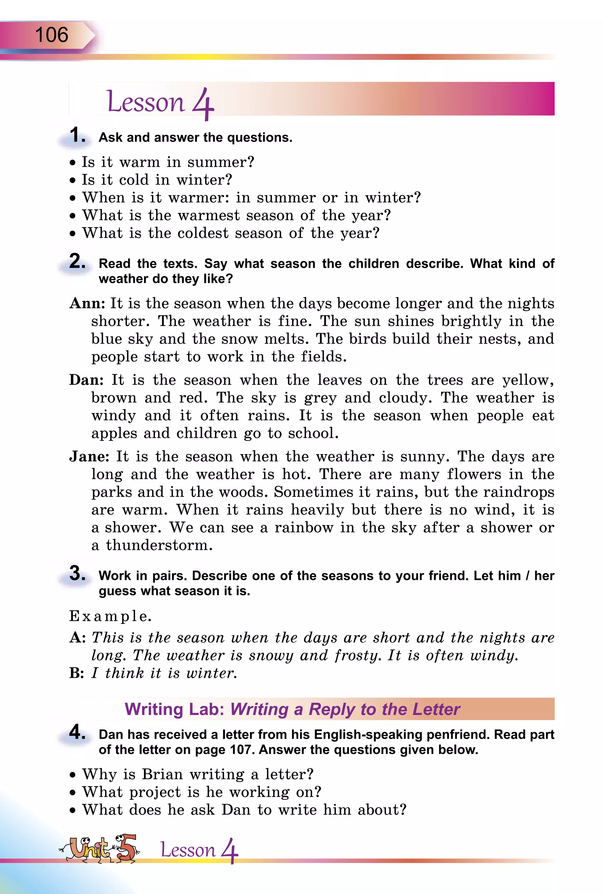 106
Lesson 4
1. Ask and answer the questions.
• Is it warm in summer?
• Is it cold in winter?
• When is it warmer: in summer or in winter?
• What is the warmest season of the year?
• What is the coldest season of the year?
2. Read the texts. Say what season the children describe. What kind of
weather do they like?
Ann: It is the season when the days become longer and the nights
shorter. The weather is fine. The sun shines brightly in the
blue sky and the snow melts. The birds build their nests, and
people start to work in the fields.
Dan: It is the season when the leaves on the trees are yellow,
brown and red. The sky is grey and cloudy. The weather is
windy and it often rains. It is the season when people eat
apples and children go to school.
Jane: It is the season when the weather is sunny. The days are
long and the weather is hot. There are many flowers in the
parks and in the woods. Sometimes it rains, but the raindrops
are warm. When it rains heavily but there is no wind, it is
a shower. We can see a rainbow in the sky after a shower or
a thunderstorm.
3. Work in pairs. Describe one of the seasons to your friend. Let him / her
guess what season it is.
E x ampl e.
A: This is the season when the days are short and the nights are
long. The weather is snowy and frosty. It is often windy.
B: I think it is winter.
Writing Lab: Writing a Reply to the Letter
4. Dan has received a letter from his English-speaking penfriend. Read part
of the letter on page 107. Answer the questions given below.
• Why is Brian writing a letter?
• What project is he working on?
• What does he ask Dan to write him about?
1.
2.
3.
4.
Lesson 4
 