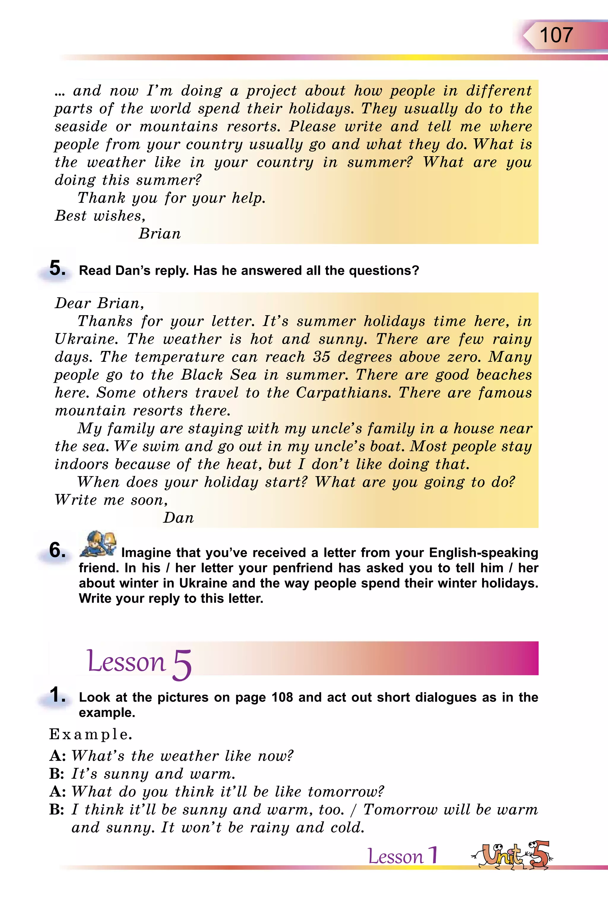 107
… and now I’m doing a project about how people in different
parts of the world spend their holidays. They usually do to the
seaside or mountains resorts. Please write and tell me where
people from your country usually go and what they do. What is
the weather like in your country in summer? What are you
doing this summer?
Thank you for your help.
Best wishes,
Brian
5. Read Dan’s reply. Has he answered all the questions?
Dear Brian,
Thanks for your letter. It’s summer holidays time here, in
Ukraine. The weather is hot and sunny. There are few rainy
days. The temperature can reach 35 degrees above zero. Many
people go to the Black Sea in summer. There are good beaches
here. Some others travel to the Carpathians. There are famous
mountain resorts there.
My family are staying with my uncle’s family in a house near
the sea. We swim and go out in my uncle’s boat. Most people stay
indoors because of the heat, but I don’t like doing that.
When does your holiday start? What are you going to do?
Write me soon,
Dan
6. Imagine that you’ve received a letter from your English-speaking
friend. In his / her letter your penfriend has asked you to tell him / her
about winter in Ukraine and the way people spend their winter holidays.
Write your reply to this letter.
Lesson 5
1. Look at the pictures on page 108 and act out short dialogues as in the
example.
E x ampl e.
A: What’s the weather like now?
B: It’s sunny and warm.
A: What do you think it’ll be like tomorrow?
B: I think it’ll be sunny and warm, too. / Tomorrow will be warm
and sunny. It won’t be rainy and cold.
5.
Dear Brian,
Thanks for your letter. It’s summer holidays time here, in
Ukraine. The weather is hot and sunny. There are few rainy
days. The temperature can reach 35 degrees above zero. Many
people go to the Black Sea in summer. There are good beaches
here. Some others travel to the Carpathians. There are famous
mountain resorts there.
My family are staying with my uncle’s family in a house near
the sea. We swim and go out in my uncle’s boat. Most people stay
indoors because of the heat, but I don’t like doing that.
When does your holiday start? What are you going to do?
Write me soon,
Dan
… and now I’m doing a project about how people in different
parts of the world spend their holidays. They usually do to the
seaside or mountains resorts. Please write and tell me where
people from your country usually go and what they do. What is
the weather like in your country in summer? What are you
doing this summer?
Thank you for your help.
Best wishes,
Brian
6.
1.
Lesson 1
 