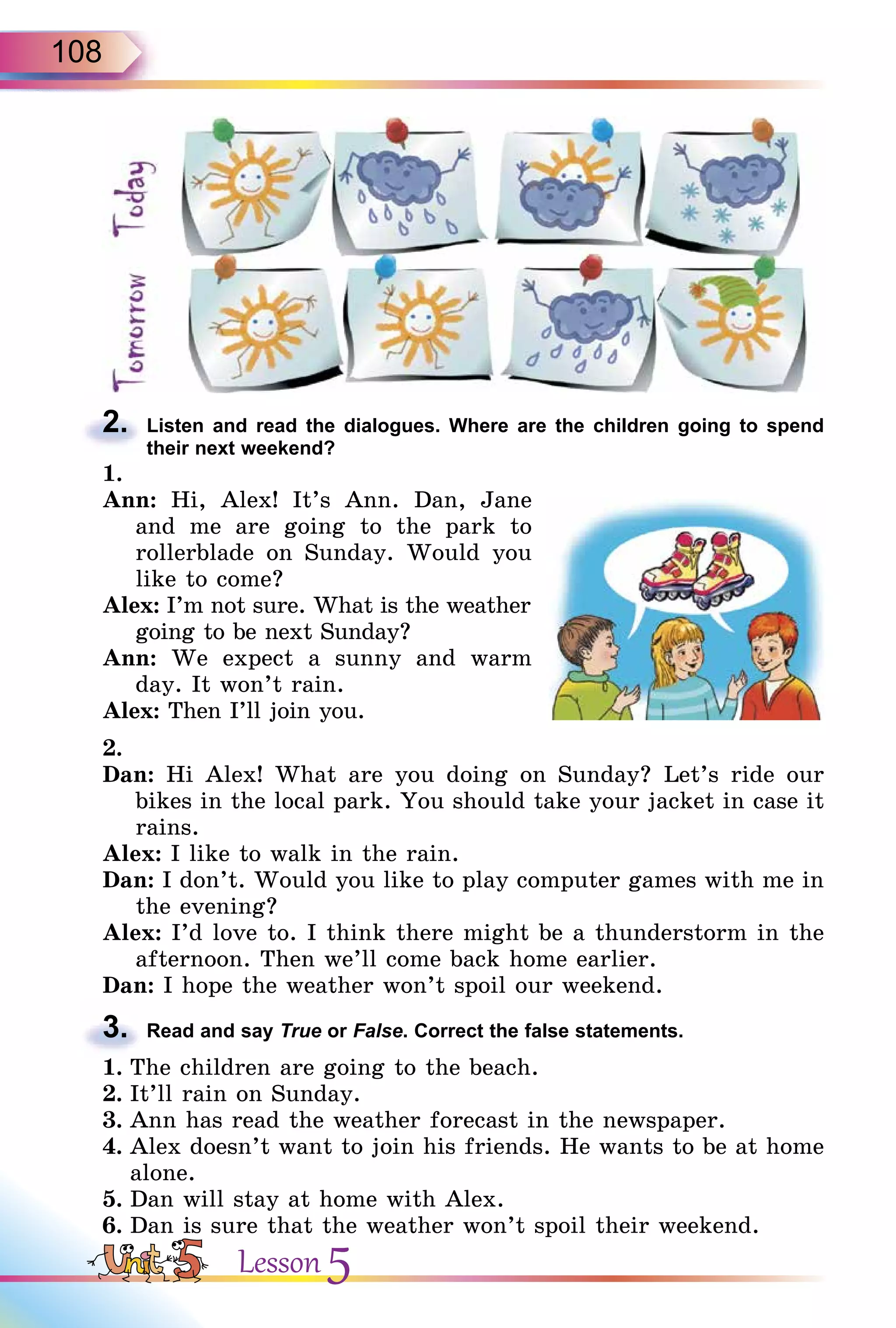 108
2. Listen and read the dialogues. Where are the children going to spend
their next weekend?
1.
Ann: Hi, Alex! It’s Ann. Dan, Jane
and me are going to the park to
rollerblade on Sunday. Would you
like to come?
Alex: I’m not sure. What is the weather
going to be next Sunday?
Ann: We expect a sunny and warm
day. It won’t rain.
Alex: Then I’ll join you.
2.
Dan: Hi Alex! What are you doing on Sunday? Let’s ride our
bikes in the local park. You should take your jacket in case it
rains.
Alex: I like to walk in the rain.
Dan: I don’t. Would you like to play computer games with me in
the evening?
Alex: I’d love to. I think there might be a thunderstorm in the
afternoon. Then we’ll come back home earlier.
Dan: I hope the weather won’t spoil our weekend.
3. Read and say True or False. Correct the false statements.
1. The children are going to the beach.
2. It’ll rain on Sunday.
3. Ann has read the weather forecast in the newspaper.
4. Alex doesn’t want to join his friends. He wants to be at home
alone.
5. Dan will stay at home with Alex.
6. Dan is sure that the weather won’t spoil their weekend.
2.
3.
Lesson 5
 