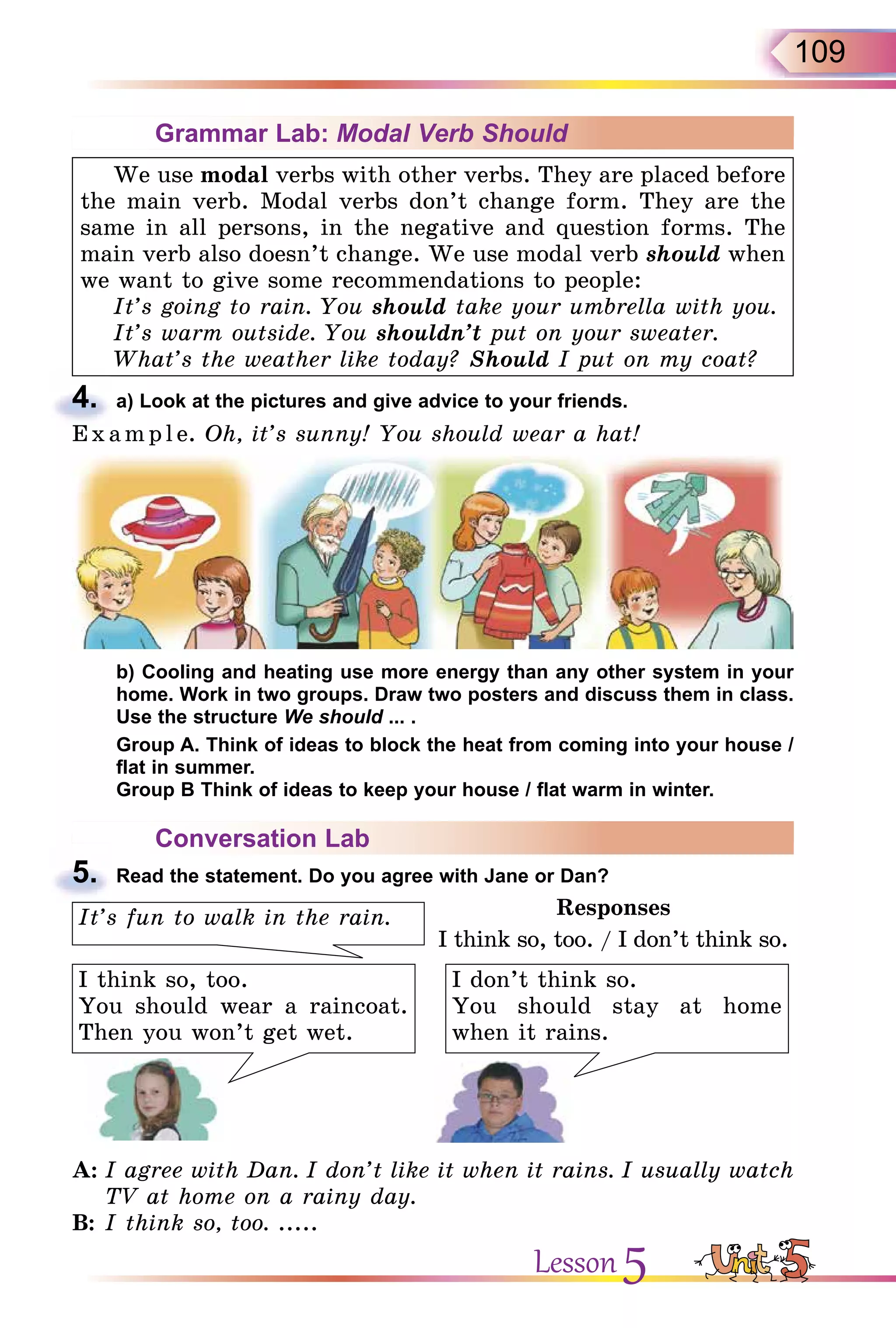 109
Grammar Lab: Modal Verb Should
We use modal verbs with other verbs. They are placed before
the main verb. Modal verbs don’t change form. They are the
same in all persons, in the negative and question forms. The
main verb also doesn’t change. We use modal verb should when
we want to give some recommendations to people:
It’s going to rain. You should take your umbrella with you.
It’s warm outside. You shouldn’t put on your sweater.
What’s the weather like today? Should I put on my coat?
4. a) Look at the pictures and give advice to your friends.
E x ampl e. Oh, it’s sunny! You should wear a hat!
b) Cooling and heating use more energy than any other system in your
home. Work in two groups. Draw two posters and discuss them in class.
Use the structure We should ... .
Group A. Think of ideas to block the heat from coming into your house /
flat in summer.
Group B Think of ideas to keep your house / flat warm in winter.
Conversation Lab
5. Read the statement. Do you agree with Jane or Dan?
I think so, too.
You should wear a raincoat.
Then you won’t get wet.
I don’t think so.
You should stay at home
when it rains.
It’s fun to walk in the rain. Responses
I think so, too. / I don’t think so.
A: I agree with Dan. I don’t like it when it rains. I usually watch
TV at home on a rainy day.
B: I think so, too. .....
4.
E x ampl e.
5.
Lesson 5
 