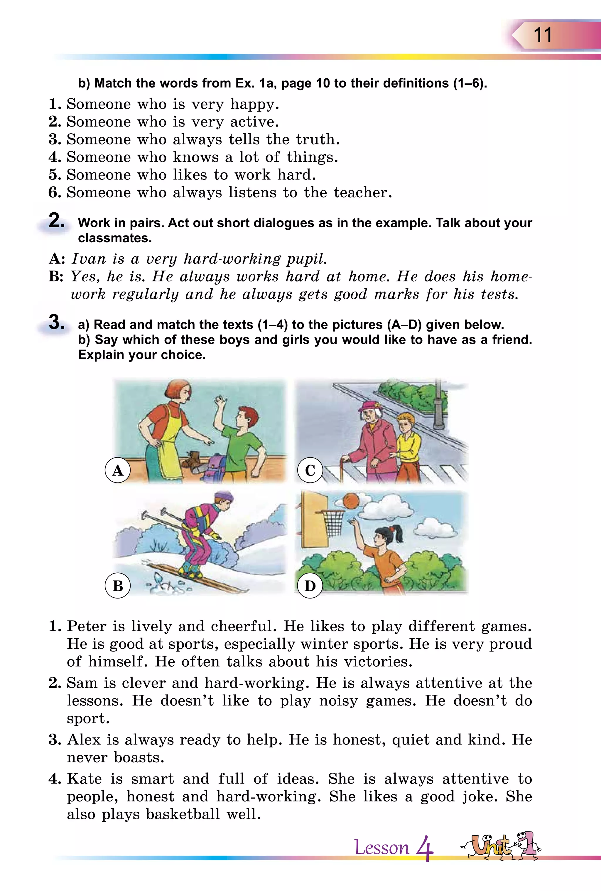 11
b) Match the words from Ex. 1a, page 10 to their definitions (1–6).
1. Someone who is very happy.
2. Someone who is very active.
3. Someone who always tells the truth.
4. Someone who knows a lot of things.
5. Someone who likes to work hard.
6. Someone who always listens to the teacher.
2. Work in pairs. Act out short dialogues as in the example. Talk about your
classmates.
A: Ivan is a very hard-working pupil.
B: Yes, he is. He always works hard at home. He does his home-
work regularly and he always gets good marks for his tests.
3. a) Read and match the texts (1–4) to the pictures (A–D) given below.
b) Say which of these boys and girls you would like to have as a friend.
Explain your choice.
A C
B D
1. Peter is lively and cheerful. He likes to play different games.
He is good at sports, especially winter sports. He is very proud
of himself. He often talks about his victories.
2. Sam is clever and hard-working. He is always attentive at the
lessons. He doesn’t like to play noisy games. He doesn’t do
sport.
3. Alex is always ready to help. He is honest, quiet and kind. He
never boasts.
4. Kate is smart and full of ideas. She is always attentive to
people, honest and hard-working. She likes a good joke. She
also plays basketball well.
2.
3.
b) Say which of these boys and girls you would like to have as a friend.
Lesson 4
 