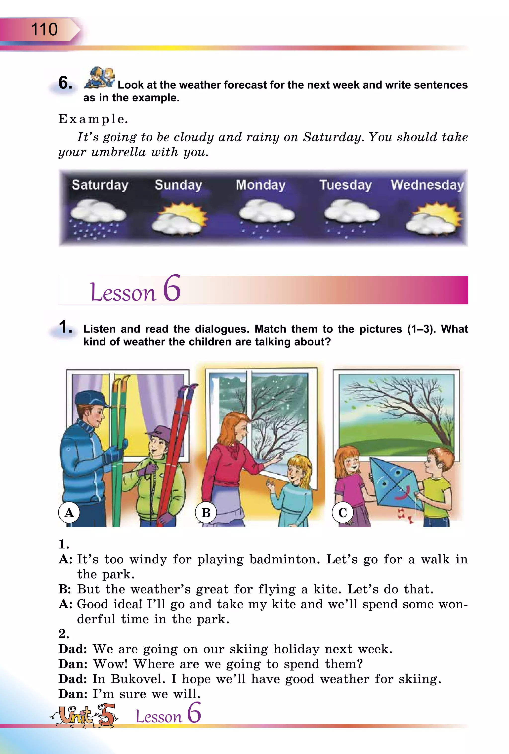 110
6. Look at the weather forecast for the next week and write sentences
as in the example.
E x ampl e.
It’s going to be cloudy and rainy on Saturday. You should take
your umbrella with you.
Lesson 6
1. Listen and read the dialogues. Match them to the pictures (1–3). What
kind of weather the children are talking about?
1.
A: It’s too windy for playing badminton. Let’s go for a walk in
the park.
B: But the weather’s great for flying a kite. Let’s do that.
A: Good idea! I’ll go and take my kite and we’ll spend some won-
derful time in the park.
2.
Dad: We are going on our skiing holiday next week.
Dan: Wow! Where are we going to spend them?
Dad: In Bukovel. I hope we’ll have good weather for skiing.
Dan: I’m sure we will.
6.
1.
Lesson 6
A B C
 