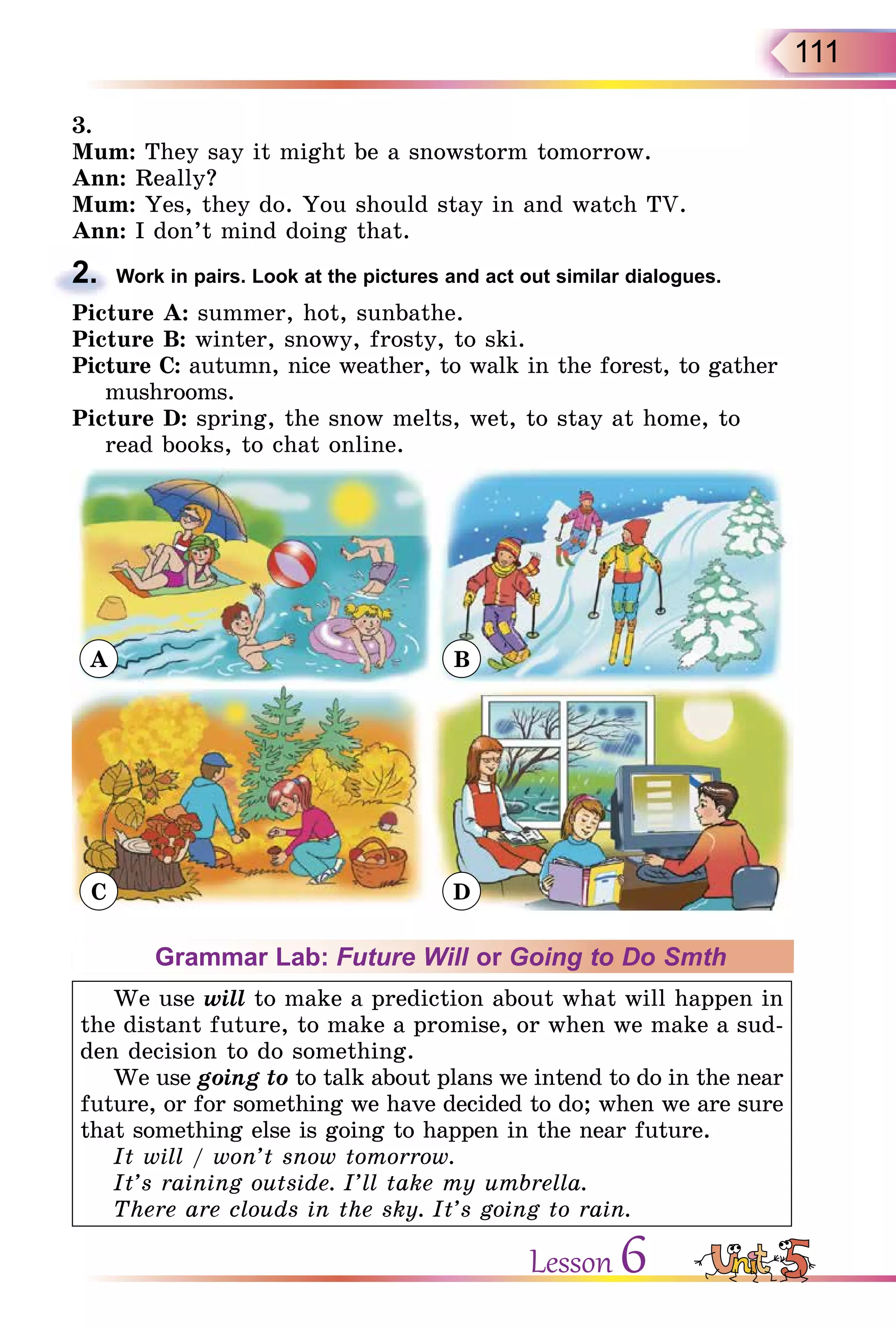 111
3.
Mum: They say it might be a snowstorm tomorrow.
Ann: Really?
Mum: Yes, they do. You should stay in and watch TV.
Ann: I don’t mind doing that.
2. Work in pairs. Look at the pictures and act out similar dialogues.
Picture A: summer, hot, sunbathe.
Picture B: winter, snowy, frosty, to ski.
Picture C: autumn, nice weather, to walk in the forest, to gather
mushrooms.
Picture D: spring, the snow melts, wet, to stay at home, to
read books, to chat online.
A
C
B
D
Grammar Lab: Future Will or Going to Do Smth
We use will to make a prediction about what will happen in
the distant future, to make a promise, or when we make a sud-
den decision to do something.
We use going to to talk about plans we intend to do in the near
future, or for something we have decided to do; when we are sure
that something else is going to happen in the near future.
It will / won’t snow tomorrow.
It’s raining outside. I’ll take my umbrella.
There are clouds in the sky. It’s going to rain.
2.
Lesson 6
 