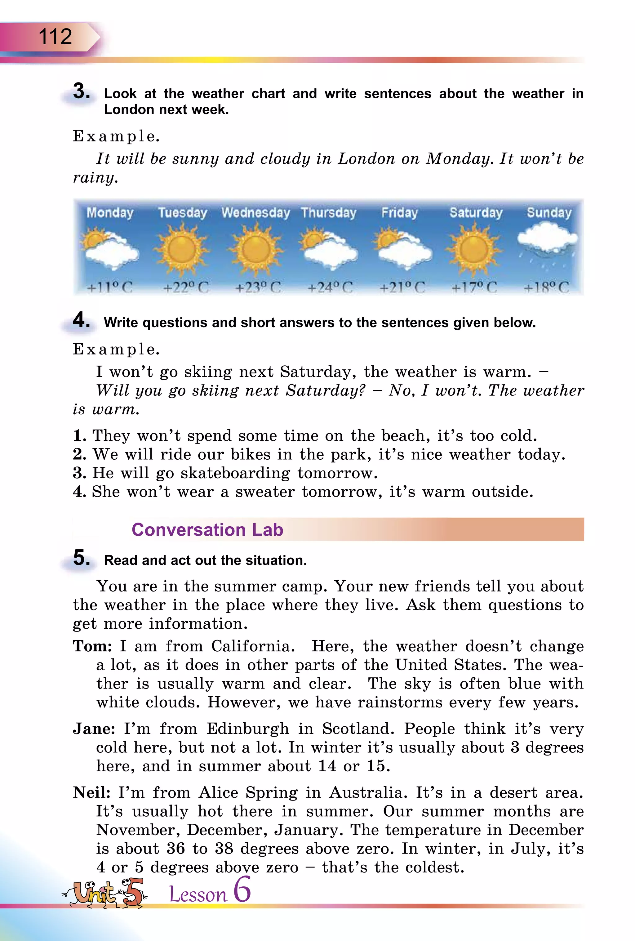 112
3. Look at the weather chart and write sentences about the weather in
London next week.
E x ampl e.
It will be sunny and cloudy in London on Monday. It won’t be
rainy.
4. Write questions and short answers to the sentences given below.
E x ampl e.
I won’t go skiing next Saturday, the weather is warm. –
Will you go skiing next Saturday? – No, I won’t. The weather
is warm.
1. They won’t spend some time on the beach, it’s too cold.
2. We will ride our bikes in the park, it’s nice weather today.
3. He will go skateboarding tomorrow.
4. She won’t wear a sweater tomorrow, it’s warm outside.
Conversation Lab
5. Read and act out the situation.
You are in the summer camp. Your new friends tell you about
the weather in the place where they live. Ask them questions to
get more information.
Tom: I am from California. Here, the weather doesn’t change
a lot, as it does in other parts of the United States. The wea-
ther is usually warm and clear. The sky is often blue with
white clouds. However, we have rainstorms every few years.
Jane: I’m from Edinburgh in Scotland. People think it’s very
cold here, but not a lot. In winter it’s usually about 3 degrees
here, and in summer about 14 or 15.
Neil: I’m from Alice Spring in Australia. It’s in a desert area.
It’s usually hot there in summer. Our summer months are
November, December, January. The temperature in December
is about 36 to 38 degrees above zero. In winter, in July, it’s
4 or 5 degrees above zero – that’s the coldest.
3.
4.
5.
Lesson 6
 