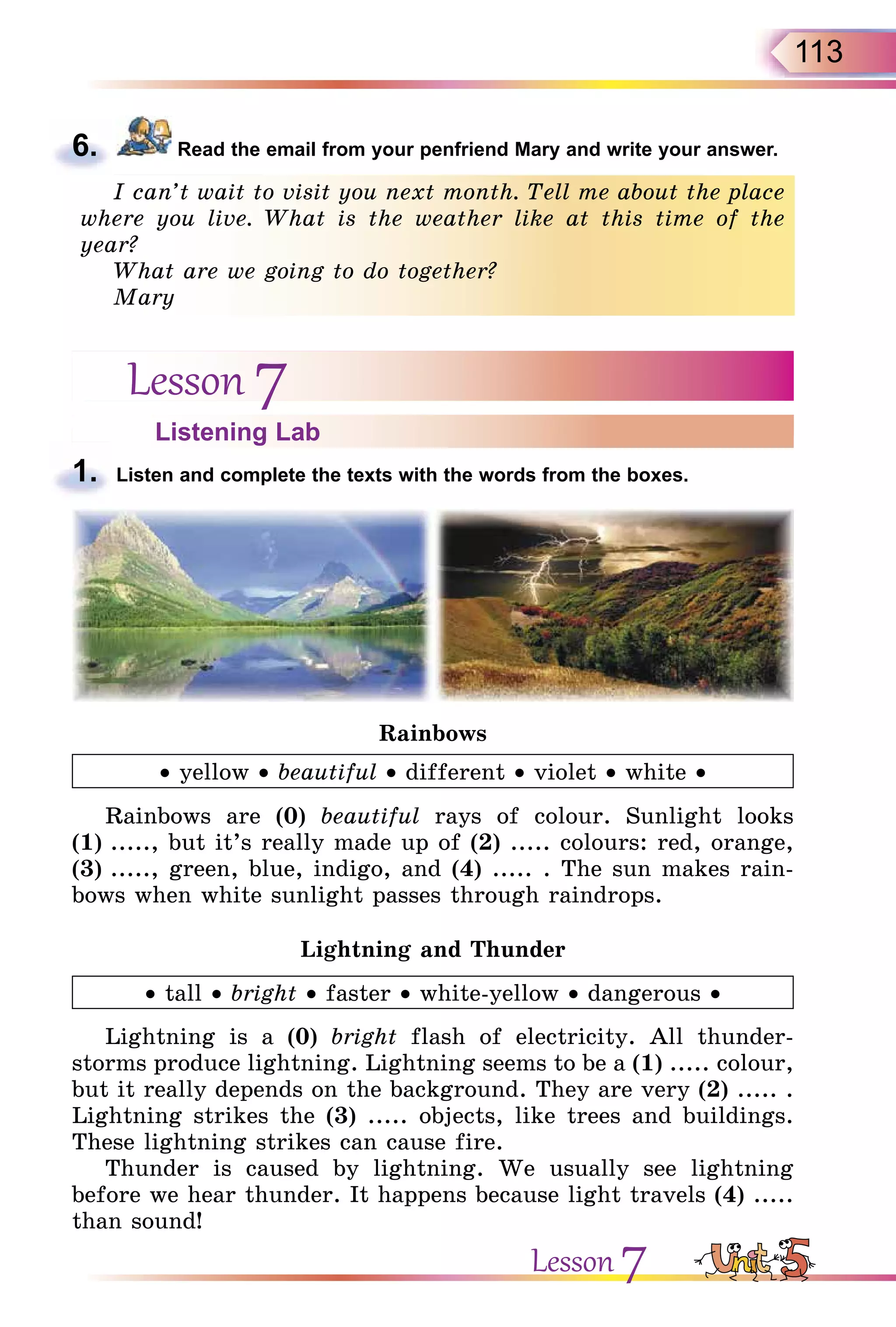 113
6. Read the email from your penfriend Mary and write your answer.
I can’t wait to visit you next month. Tell me about the place
where you live. What is the weather like at this time of the
year?
What are we going to do together?
Mary
Lesson 7
Listening Lab
1. Listen and complete the texts with the words from the boxes.
Rainbows
• yellow • beautiful • different • violet • white •
Rainbows are (0) beautiful rays of colour. Sunlight looks
(1) ....., but it’s really made up of (2) ..... colours: red, orange,
(3) ....., green, blue, indigo, and (4) ..... . The sun makes rain-
bows when white sunlight passes through raindrops.
Lightning and Thunder
• tall • bright • faster • white-yellow • dangerous •
Lightning is a (0) bright flash of electricity. All thunder-
storms produce lightning. Lightning seems to be a (1) ..... colour,
but it really depends on the background. They are very (2) ..... .
Lightning strikes the (3) ..... objects, like trees and buildings.
These lightning strikes can cause fire.
Thunder is caused by lightning. We usually see lightning
before we hear thunder. It happens because light travels (4) .....
than sound!
6.
I can’t wait to visit you next month. Tell me about the place
where you live. What is the weather like at this time of the
year?
What are we going to do together?
Mary
1.
Lesson 7
 