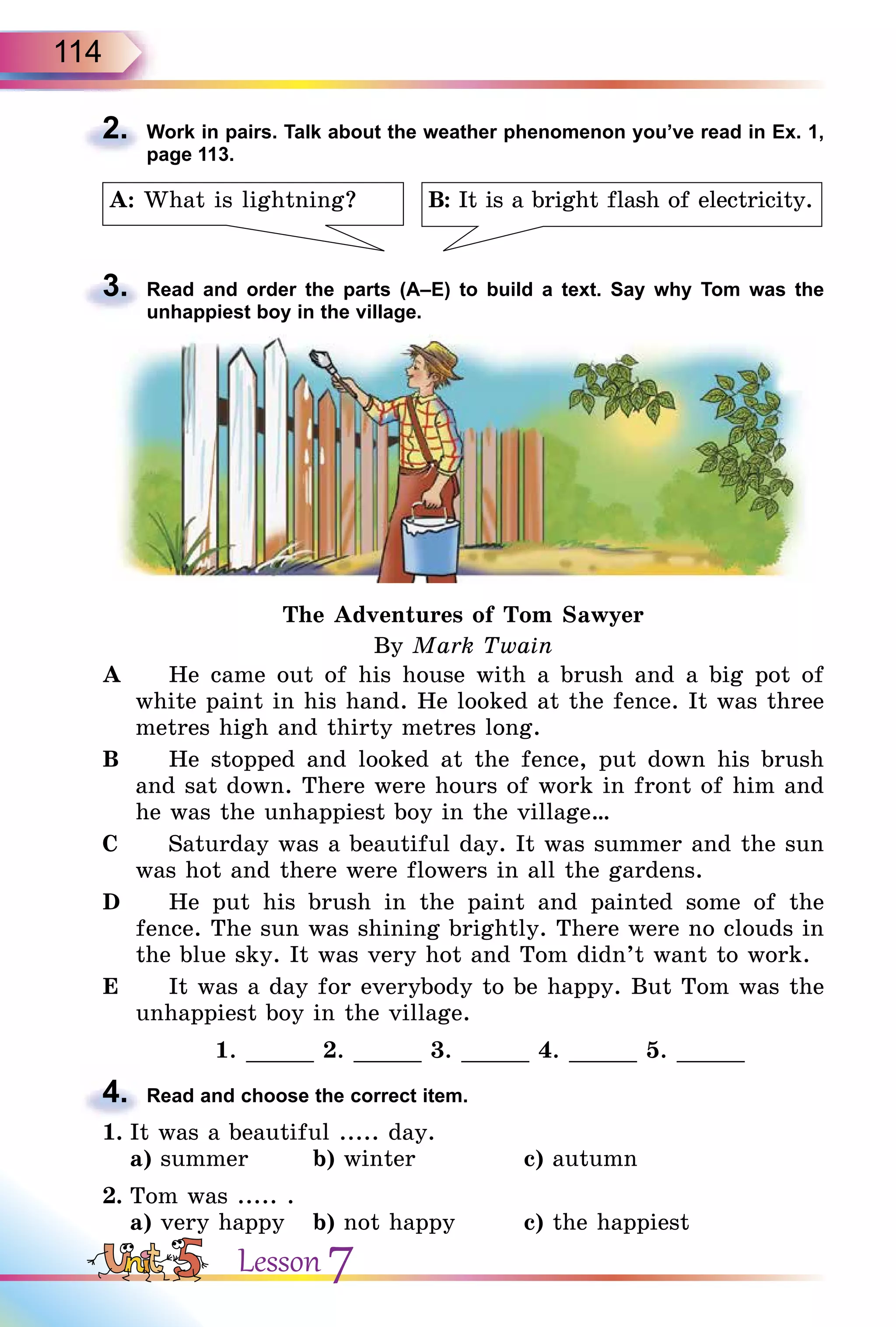 114
2. Work in pairs. Talk about the weather phenomenon you’ve read in Ex. 1,
page 113.
B: It is a bright flash of electricity.A: What is lightning?
3. Read and order the parts (A–E) to build a text. Say why Tom was the
unhappiest boy in the village.
The Adventures of Tom Sawyer
By Mark Twain
A He came out of his house with a brush and a big pot of
white paint in his hand. He looked at the fence. It was three
metres high and thirty metres long.
B He stopped and looked at the fence, put down his brush
and sat down. There were hours of work in front of him and
he was the unhappiest boy in the village…
C Saturday was a beautiful day. It was summer and the sun
was hot and there were flowers in all the gardens.
D He put his brush in the paint and painted some of the
fence. The sun was shining brightly. There were no clouds in
the blue sky. It was very hot and Tom didn’t want to work.
E It was a day for everybody to be happy. But Tom was the
unhappiest boy in the village.
1. _____ 2. _____ 3. _____ 4. _____ 5. _____
4. Read and choose the correct item.
1. It was a beautiful ..... day.
a) summer b) winter c) autumn
2. Tom was ..... .
a) very happy b) not happy c) the happiest
2.
3.
4.
Lesson 7
 