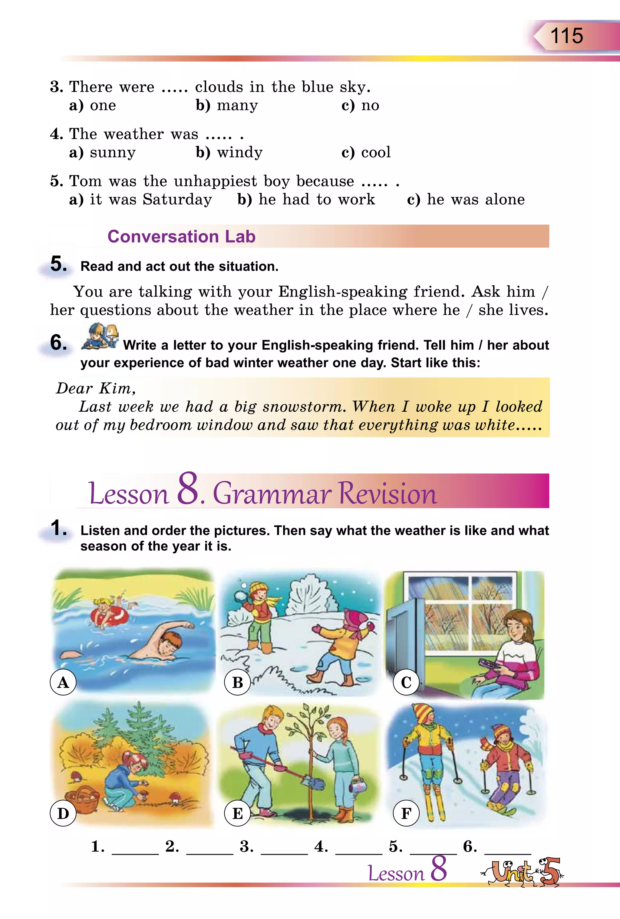 115
3. There were ..... clouds in the blue sky.
a) one b) many c) no
4. The weather was ..... .
a) sunny b) windy c) cool
5. Tom was the unhappiest boy because ..... .
a) it was Saturday b) he had to work c) he was alone
Conversation Lab
5. Read and act out the situation.
You are talking with your English-speaking friend. Ask him /
her questions about the weather in the place where he / she lives.
6. Write a letter to your English-speaking friend. Tell him / her about
your experience of bad winter weather one day. Start like this:
Dear Kim,
Last week we had a big snowstorm. When I woke up I looked
out of my bedroom window and saw that everything was white.....
Lesson 8. Grammar Revision
1. Listen and order the pictures. Then say what the weather is like and what
season of the year it is.
A
D
B
E
C
F
1. _____ 2. _____ 3. _____ 4. _____ 5. _____ 6. _____
5.
6.
Dear Kim,
Last week we had a big snowstorm. When I woke up I looked
out of my bedroom window and saw that everything was white.....
1.
Lesson 8
 