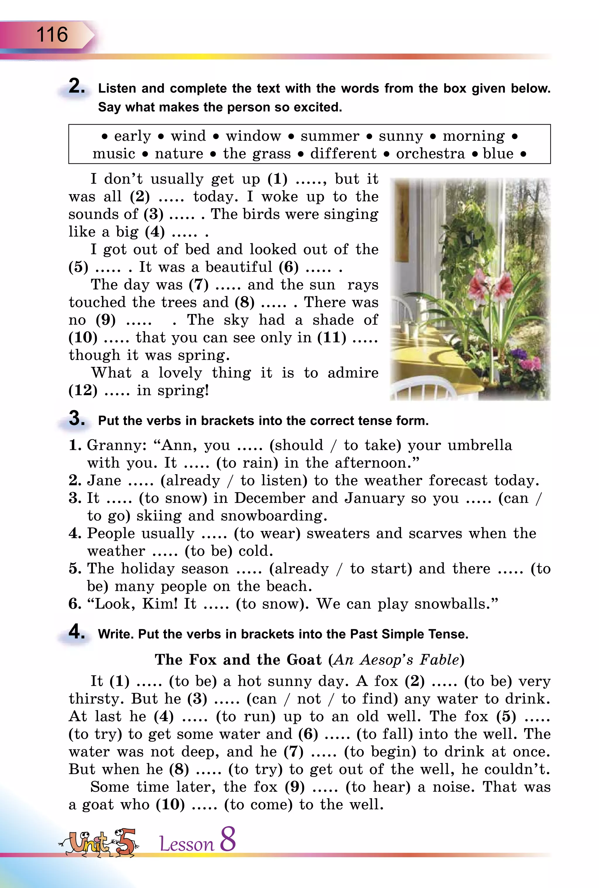 116
2. Listen and complete the text with the words from the box given below.
Say what makes the person so excited.
• early • wind • window • summer • sunny • morning •
music • nature • the grass • different • orchestra • blue •
I don’t usually get up (1) ....., but it
was all (2) ..... today. I woke up to the
sounds of (3) ..... . The birds were singing
like a big (4) ..... .
I got out of bed and looked out of the
(5) ..... . It was a beautiful (6) ..... .
The day was (7) ..... and the sun rays
touched the trees and (8) ..... . There was
no (9) ..... . The sky had a shade of
(10) ..... that you can see only in (11) .....
though it was spring.
What a lovely thing it is to admire
(12) ..... in spring!
3. Put the verbs in brackets into the correct tense form.
1. Granny: “Ann, you ..... (should / to take) your umbrella
with you. It ..... (to rain) in the afternoon.”
2. Jane ..... (already / to listen) to the weather forecast today.
3. It ..... (to snow) in December and January so you ..... (can /
to go) skiing and snowboarding.
4. People usually ..... (to wear) sweaters and scarves when the
weather ..... (to be) cold.
5. The holiday season ..... (already / to start) and there ..... (to
be) many people on the beach.
6. “Look, Kim! It ..... (to snow). We can play snowballs.”
4. Write. Put the verbs in brackets into the Past Simple Tense.
The Fox and the Goat (An Aesop’s Fable)
It (1) ..... (to be) a hot sunny day. A fox (2) ..... (to be) very
thirsty. But he (3) ..... (can / not / to find) any water to drink.
At last he (4) ..... (to run) up to an old well. The fox (5) .....
(to try) to get some water and (6) ..... (to fall) into the well. The
water was not deep, and he (7) ..... (to begin) to drink at once.
But when he (8) ..... (to try) to get out of the well, he couldn’t.
Some time later, the fox (9) ..... (to hear) a noise. That was
a goat who (10) ..... (to come) to the well.
2.
3.
4.
Lesson 8
 