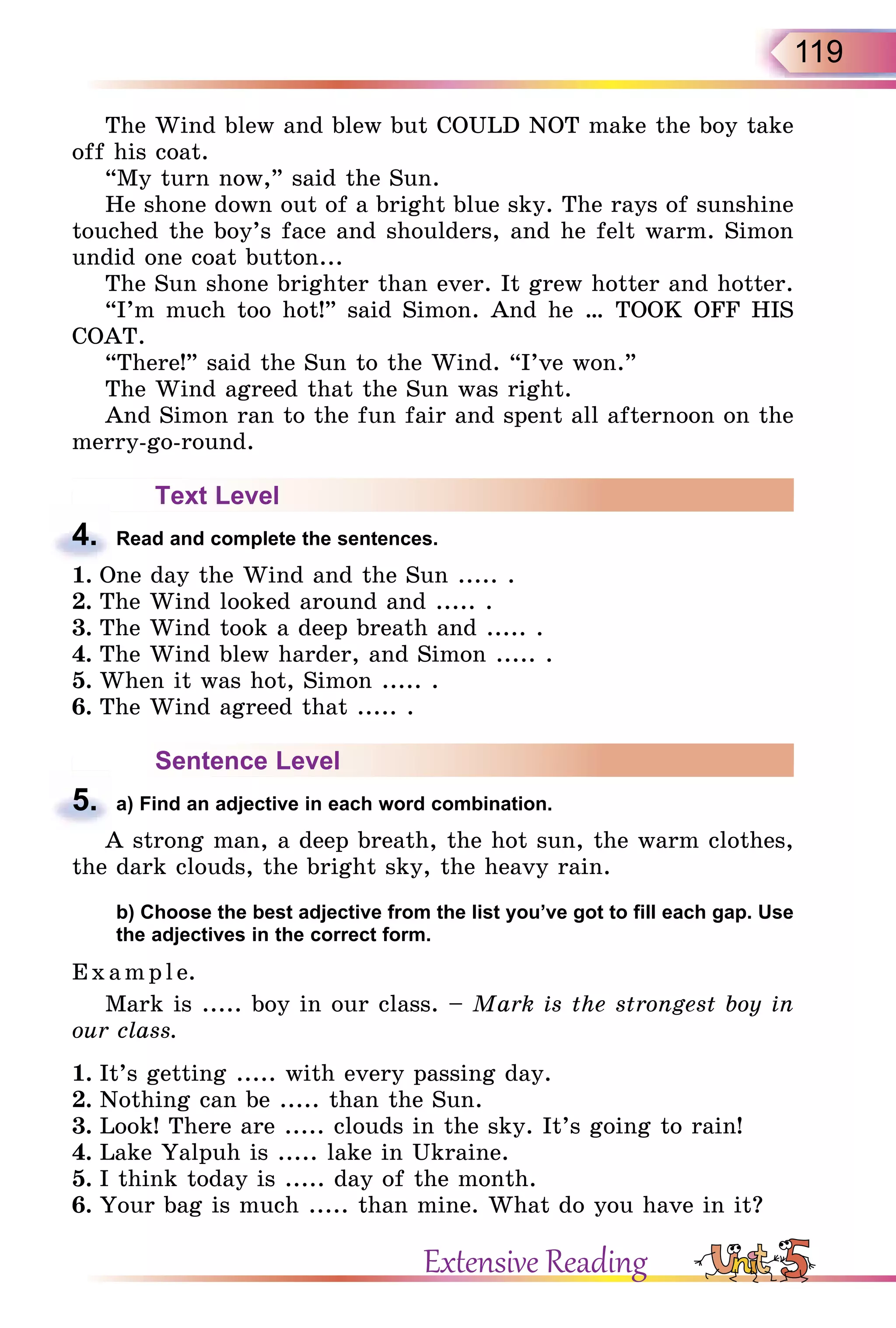 119
The Wind blew and blew but COULD NOT make the boy take
off his coat.
“My turn now,” said the Sun.
He shone down out of a bright blue sky. The rays of sunshine
touched the boy’s face and shoulders, and he felt warm. Simon
undid one coat button...
The Sun shone brighter than ever. It grew hotter and hotter.
“I’m much too hot!” said Simon. And he … TOOK OFF HIS
COAT.
“There!” said the Sun to the Wind. “I’ve won.”
The Wind agreed that the Sun was right.
And Simon ran to the fun fair and spent all afternoon on the
merry-go-round.
Text Level
4. Read and complete the sentences.
1. One day the Wind and the Sun ..... .
2. The Wind looked around and ..... .
3. The Wind took a deep breath and ..... .
4. The Wind blew harder, and Simon ..... .
5. When it was hot, Simon ..... .
6. The Wind agreed that ..... .
Sentence Level
5. a) Find an adjective in each word combination.
A strong man, a deep breath, the hot sun, the warm clothes,
the dark clouds, the bright sky, the heavy rain.
b) Choose the best adjective from the list you’ve got to fill each gap. Use
the adjectives in the correct form.
E x ampl e.
Mark is ..... boy in our class. – Mark is the strongest boy in
our class.
1. It’s getting ..... with every passing day.
2. Nothing can be ..... than the Sun.
3. Look! There are ..... clouds in the sky. It’s going to rain!
4. Lake Yalpuh is ..... lake in Ukraine.
5. I think today is ..... day of the month.
6. Your bag is much ..... than mine. What do you have in it?
4.
5.
Extensive Reading
 