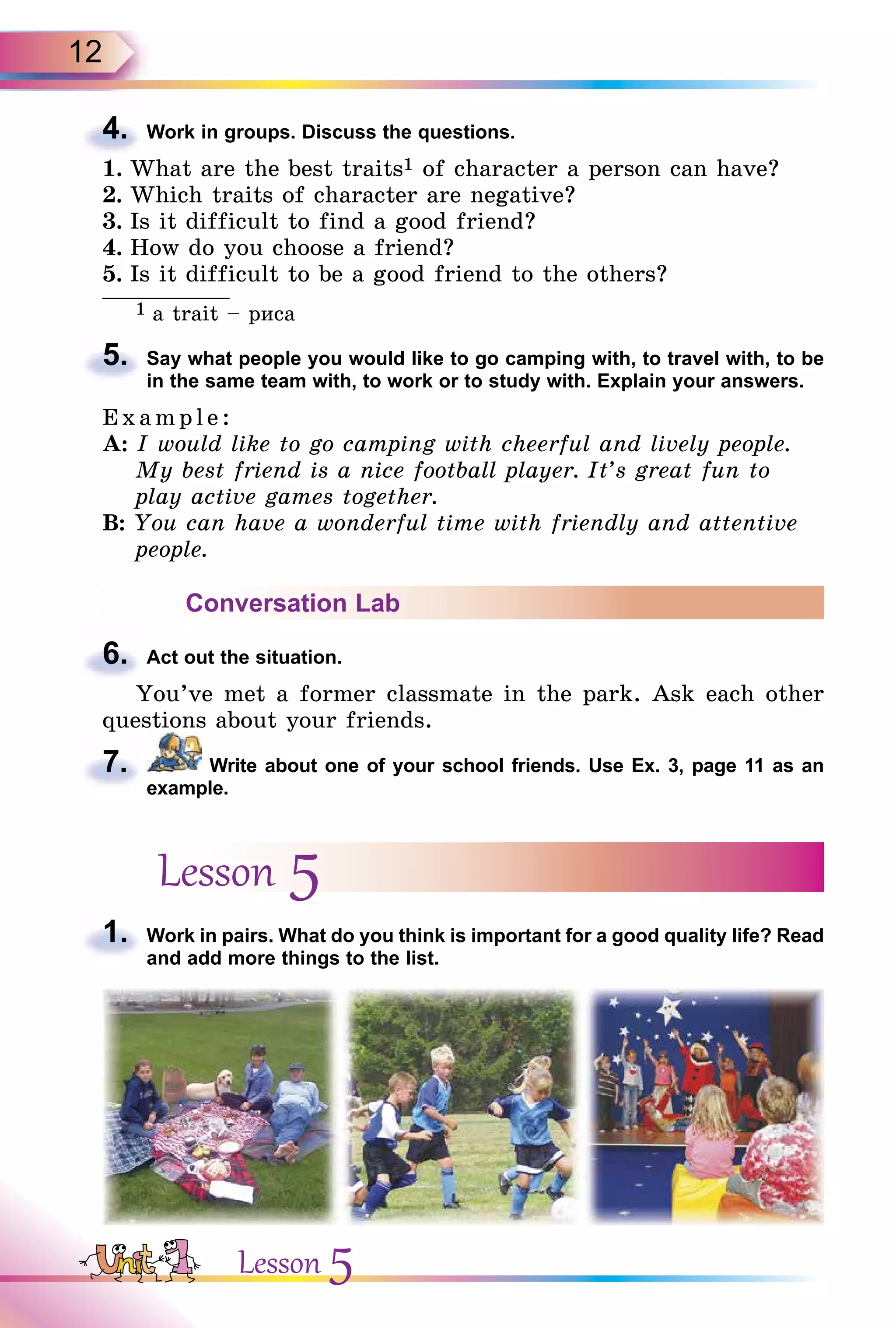 12
4. Work in groups. Discuss the questions.
1. What are the best traits1 of character a person can have?
2. Which traits of character are negative?
3. Is it difficult to find a good friend?
4. How do you choose a friend?
5. Is it difficult to be a good friend to the others?
1 a trait – риса
5. Say what people you would like to go camping with, to travel with, to be
in the same team with, to work or to study with. Explain your answers.
E x ampl e:
A: I would like to go camping with cheerful and lively people.
My best friend is a nice football player. It’s great fun to
play active games together.
B: You can have a wonderful time with friendly and attentive
people.
Conversation Lab
6. Act out the situation.
You’ve met a former classmate in the park. Ask each other
questions about your friends.
7. Write about one of your school friends. Use Ex. 3, page 11 as an
example.
Lesson 5
1. Work in pairs. What do you think is important for a good quality life? Read
and add more things to the list.
4.
5.
6.
7.
1.
Lesson 5
 