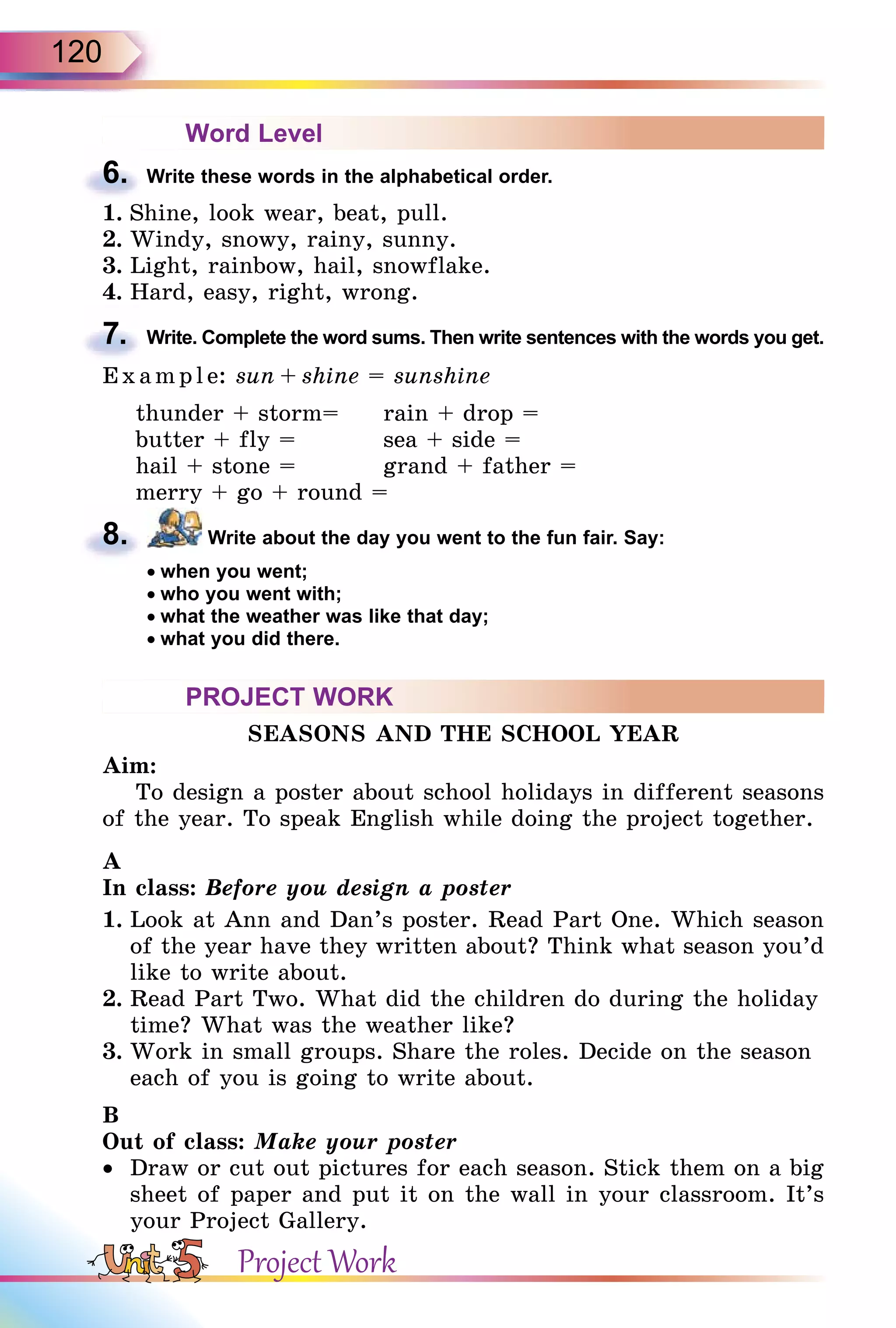 120
Word Level
6. Write these words in the alphabetical order.
1. Shine, look wear, beat, pull.
2. Windy, snowy, rainy, sunny.
3. Light, rainbow, hail, snowflake.
4. Hard, easy, right, wrong.
7. Write. Complete the word sums. Then write sentences with the words you get.
E x ampl e: sun + shine = sunshine
thunder + storm= rain + drop =
butter + fly = sea + side =
hail + stone = grand + father =
merry + go + round =
8. Write about the day you went to the fun fair. Say:
• when you went;
• who you went with;
• what the weather was like that day;
• what you did there.
PROJECT WORK
SEASONS AND THE SCHOOL YEAR
Aim:
To design a poster about school holidays in different seasons
of the year. To speak English while doing the project together.
A
In class: Before you design a poster
1. Look at Ann and Dan’s poster. Read Part One. Which season
of the year have they written about? Think what season you’d
like to write about.
2. Read Part Two. What did the children do during the holiday
time? What was the weather like?
3. Work in small groups. Share the roles. Decide on the season
each of you is going to write about.
B
Out of class: Make your poster
•  Draw or cut out pictures for each season. Stick them on a big
sheet of paper and put it on the wall in your classroom. It’s
your Project Gallery.
6.
7.
8.
Project Work
 