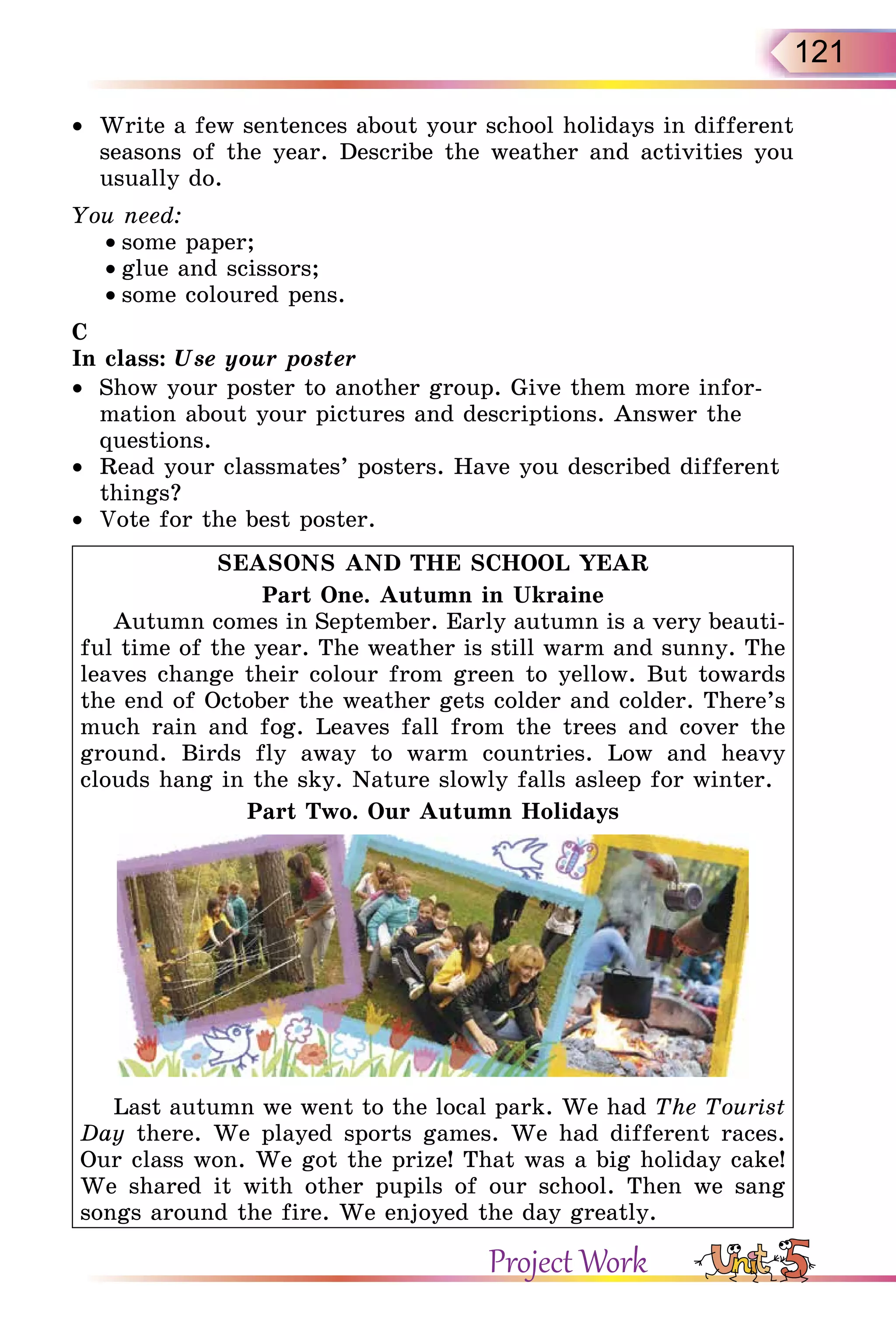 121
•  Write a few sentences about your school holidays in different
seasons of the year. Describe the weather and activities you
usually do.
You need:
• some paper;
• glue and scissors;
• some coloured pens.
C
In class: Use your poster
•  Show your poster to another group. Give them more infor-
mation about your pictures and descriptions. Answer the
questions.
•  Read your classmates’ posters. Have you described different
things?
•  Vote for the best poster.
SEASONS AND THE SCHOOL YEAR
Part One. Autumn in Ukraine
Autumn comes in September. Early autumn is a very beauti-
ful time of the year. The weather is still warm and sunny. The
leaves change their colour from green to yellow. But towards
the end of October the weather gets colder and colder. There’s
much rain and fog. Leaves fall from the trees and cover the
ground. Birds fly away to warm countries. Low and heavy
clouds hang in the sky. Nature slowly falls asleep for winter.
Part Two. Our Autumn Holidays
Last autumn we went to the local park. We had The Tourist
Day there. We played sports games. We had different races.
Our class won. We got the prize! That was a big holiday cake!
We shared it with other pupils of our school. Then we sang
songs around the fire. We enjoyed the day greatly.
Project Work
 