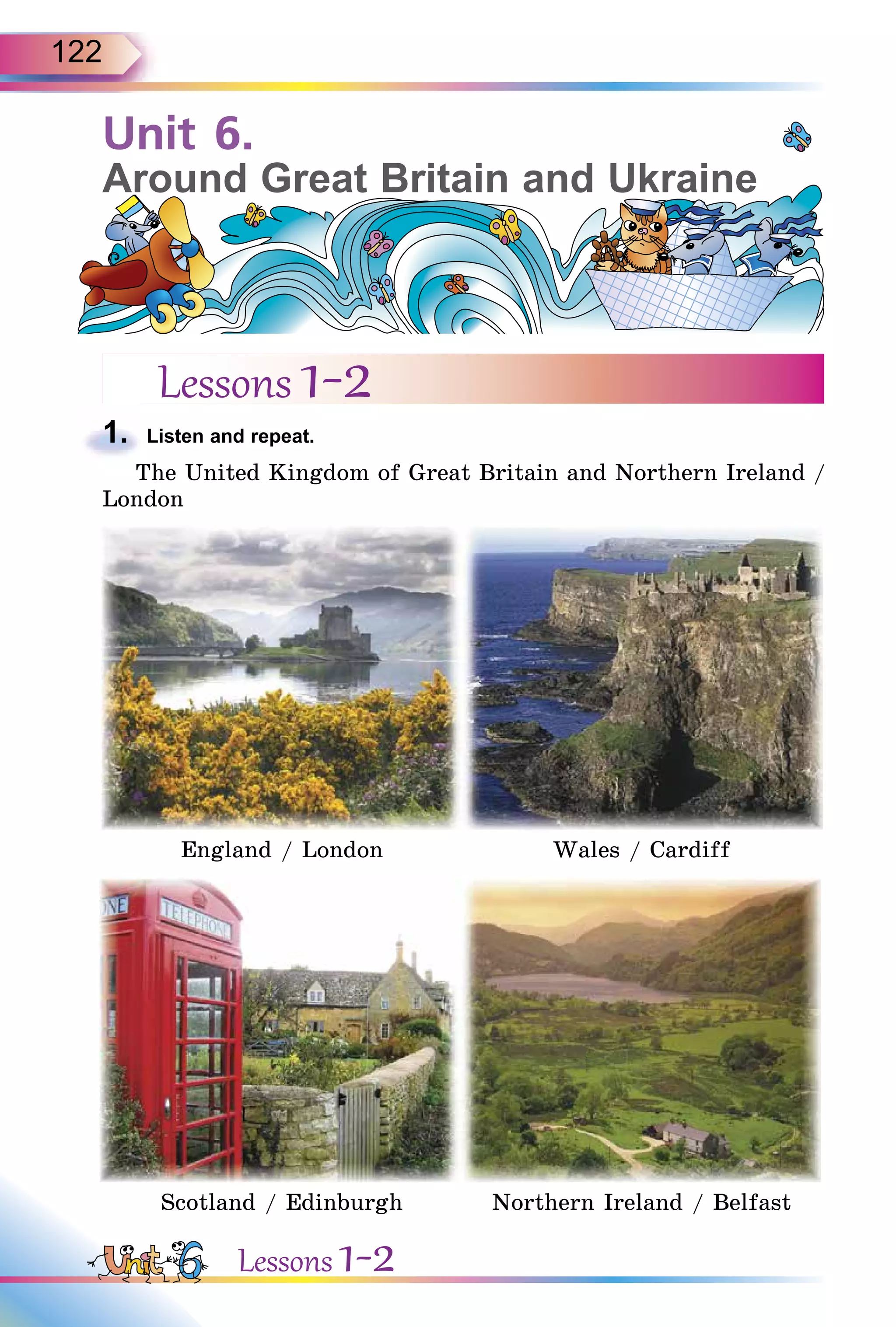 122
Unit 6.
Around Great Britain and Ukraine
Lessons 1-2
1. Listen and repeat.
The United Kingdom of Great Britain and Northern Ireland /
London
England / London Wales / Cardiff
Scotland / Edinburgh Northern Ireland / Belfast
1.
Lessons 1-2
 