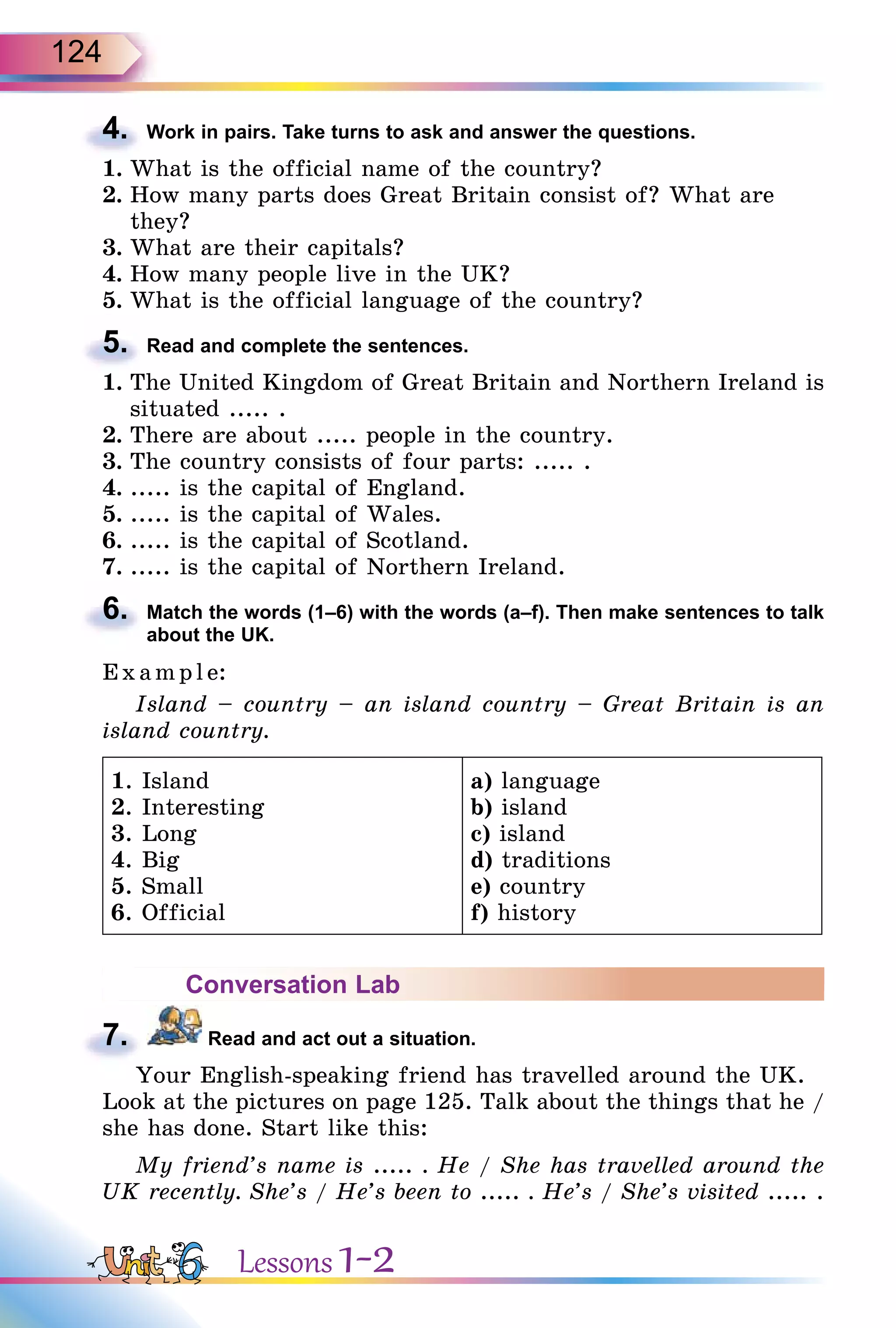 124
4. Work in pairs. Take turns to ask and answer the questions.
1. What is the official name of the country?
2. How many parts does Great Britain consist of? What are
they?
3. What are their capitals?
4. How many people live in the UK?
5. What is the official language of the country?
5. Read and complete the sentences.
1. The United Kingdom of Great Britain and Northern Ireland is
situated ..... .
2. There are about ..... people in the country.
3. The country consists of four parts: ..... .
4. ..... is the capital of England.
5. ..... is the capital of Wales.
6. ..... is the capital of Scotland.
7. ..... is the capital of Northern Ireland.
6. Match the words (1–6) with the words (a–f). Then make sentences to talk
about the UK.
E x ampl e:
Island – country – an island country – Great Britain is an
island country.
1. Island
2. Interesting
3. Long
4. Big
5. Small
6. Official
a) language
b) island
c) island
d) traditions
e) country
f) history
Conversation Lab
7. Read and act out a situation.
Your English-speaking friend has travelled around the UK.
Look at the pictures on page 125. Talk about the things that he /
she has done. Start like this:
My friend’s name is ..... . He / She has travelled around the
UK recently. She’s / He’s been to ..... . He’s / She’s visited ..... .
4.
5.
6.
7.
Lessons 1-2
 