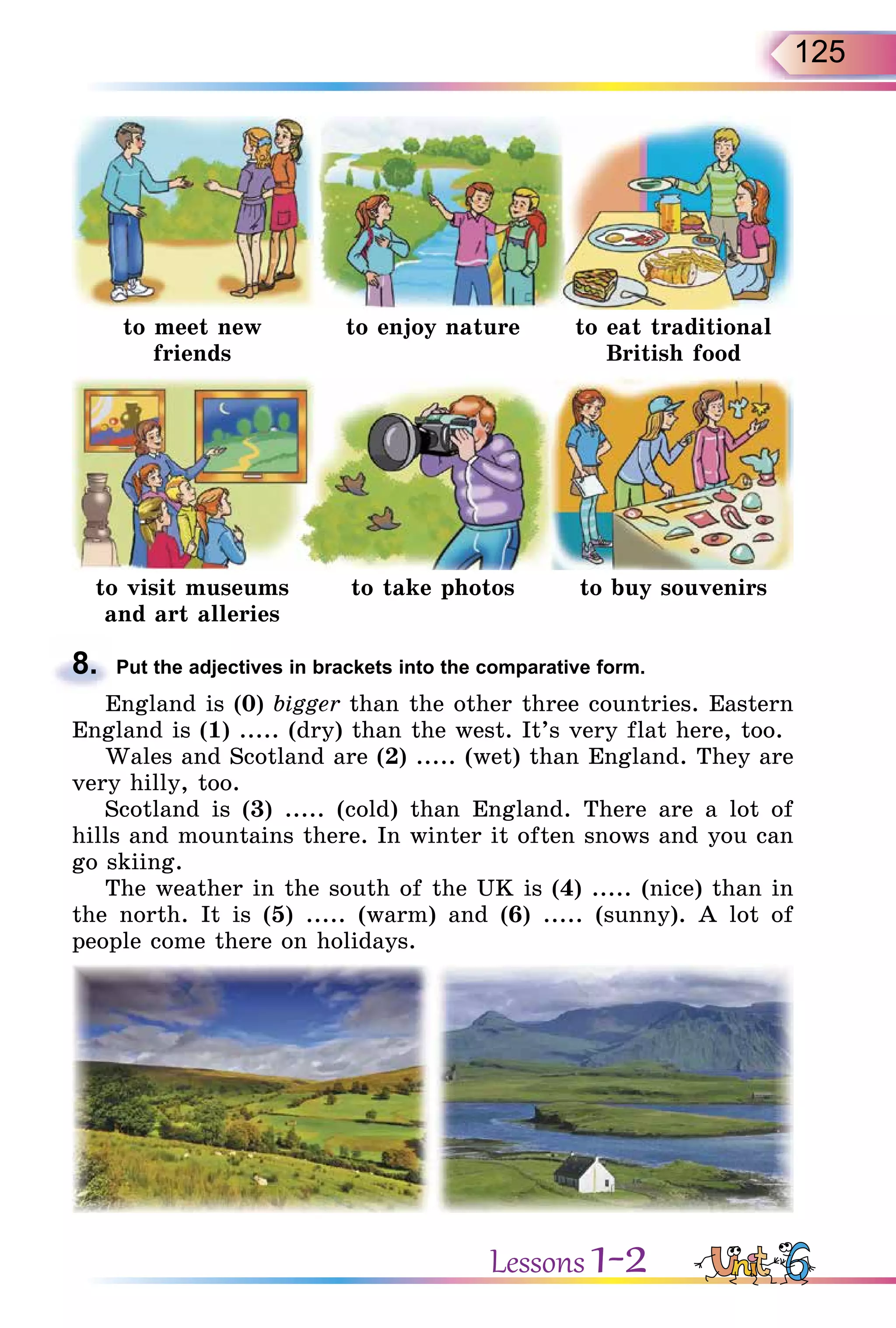 125
to meet new
friends
to enjoy nature to eat traditional
British food
to visit museums
and art alleries
to take photos to buy souvenirs
8. Put the adjectives in brackets into the comparative form.
England is (0) bigger than the other three countries. Eastern
England is (1) ..... (dry) than the west. It’s very flat here, too.
Wales and Scotland are (2) ..... (wet) than England. They are
very hilly, too.
Scotland is (3) ..... (cold) than England. There are a lot of
hills and mountains there. In winter it often snows and you can
go skiing.
The weather in the south of the UK is (4) ..... (nice) than in
the north. It is (5) ..... (warm) and (6) ..... (sunny). A lot of
people come there on holidays.
8.
Lessons 1-2
 