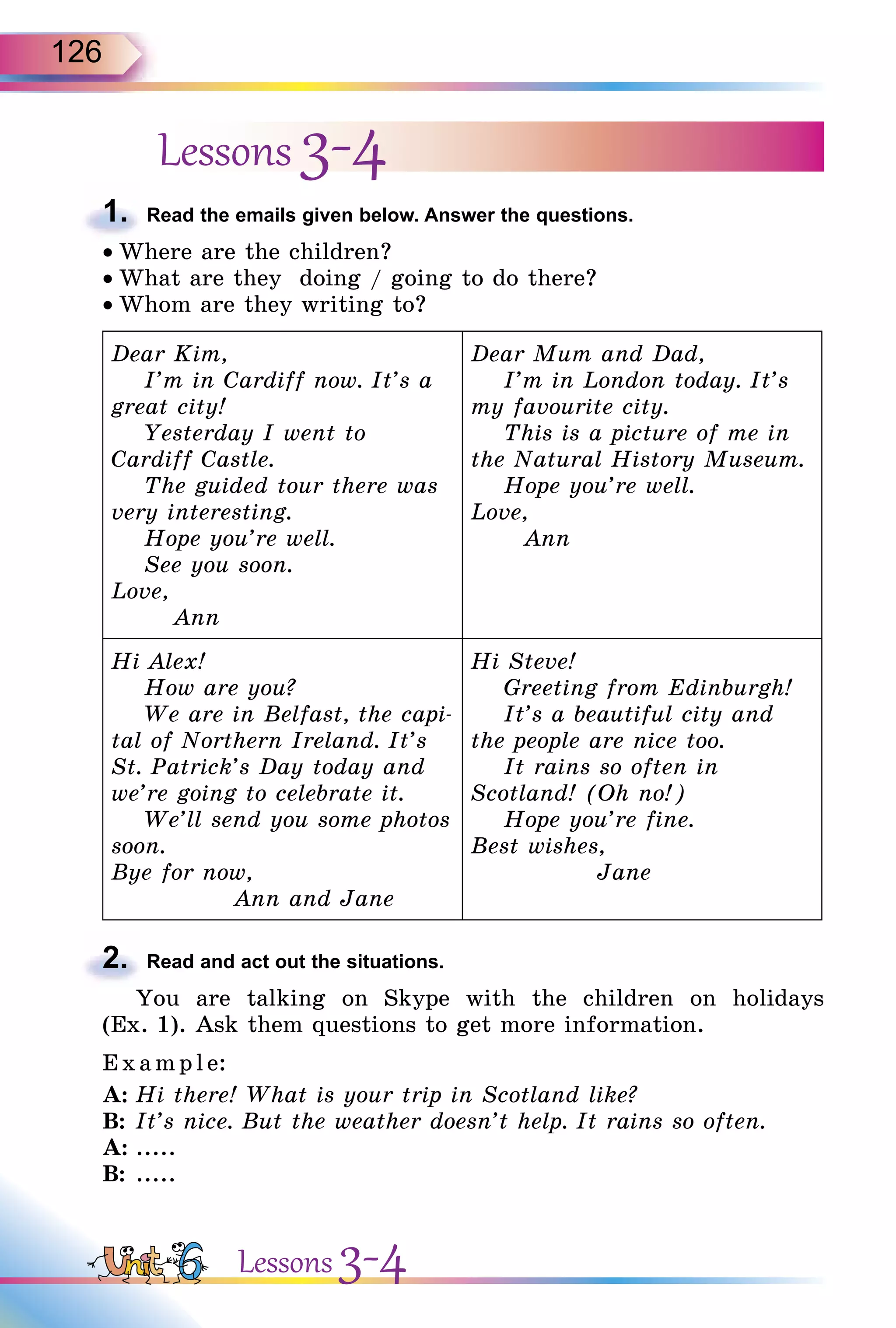126
Lessons 3-4
1. Read the emails given below. Answer the questions.
• Where are the children?
• What are they doing / going to do there?
• Whom are they writing to?
Dear Kim,
I’m in Cardiff now. It’s a
great city!
Yesterday I went to
Cardiff Castle.
The guided tour there was
very interesting.
Hope you’re well.
See you soon.
Love,
Ann
Dear Mum and Dad,
I’m in London today. It’s
my favourite city.
This is a picture of me in
the Natural History Museum.
Hope you’re well.
Love,
Ann
Hi Alex!
How are you?
We are in Belfast, the capi-
tal of Northern Ireland. It’s
St. Patrick’s Day today and
we’re going to celebrate it.
We’ll send you some photos
soon.
Bye for now,
Ann and Jane
Hi Steve!
Greeting from Edinburgh!
It’s a beautiful city and
the people are nice too.
It rains so often in
Scotland! (Oh no!)
Hope you’re fine.
Best wishes,
Jane
2. Read and act out the situations.
You are talking on Skype with the children on holidays
(Ex. 1). Ask them questions to get more information.
Exa mpl e:
A: Hi there! What is your trip in Scotland like?
B: It’s nice. But the weather doesn’t help. It rains so often.
A: .....
B: .....
1.
2.
Lessons 3-4
 