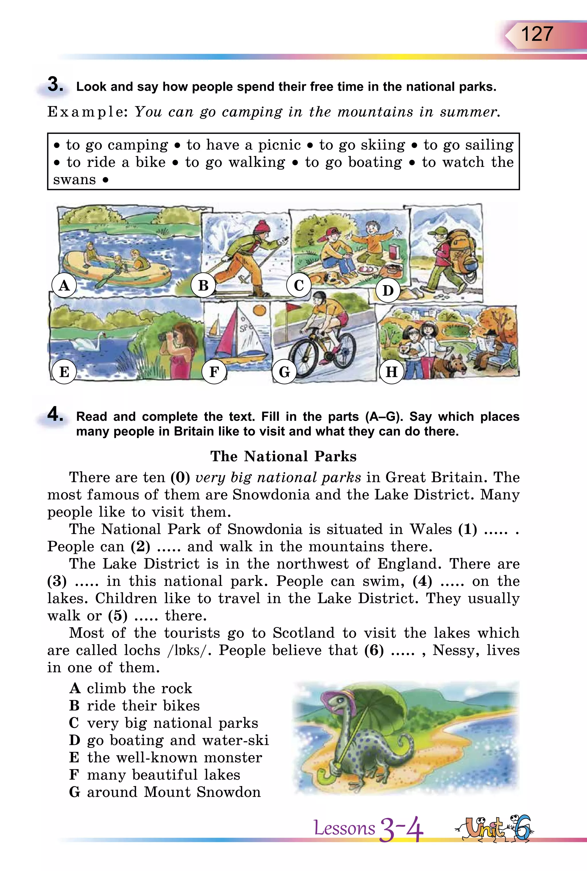 127
3. Look and say how people spend their free time in the national parks.
E x ampl e: You can go camping in the mountains in summer.
• to go camping • to have a picnic • to go skiing • to go sailing
• to ride a bike • to go walking • to go boating • to watch the
swans •
A
E F G H
B C D
4. Read and complete the text. Fill in the parts (A–G). Say which places
many people in Britain like to visit and what they can do there.
The National Parks
There are ten (0) very big national parks in Great Britain. The
most famous of them are Snowdonia and the Lake District. Many
people like to visit them.
The National Park of Snowdonia is situated in Wales (1) ..... .
People can (2) ..... and walk in the mountains there.
The Lake District is in the northwest of England. There are
(3) ..... in this national park. People can swim, (4) ..... on the
lakes. Children like to travel in the Lake District. They usually
walk or (5) ..... there.
Most of the tourists go to Scotland to visit the lakes which
are called lochs /l ks/. People believe that (6) ..... , Nessy, lives
in one of them.
A climb the rock
B ride their bikes
C very big national parks
D go boating and water-ski
E the well-known monster
F many beautiful lakes
G around Mount Snowdon
3.
4.
Lessons 3-4
 