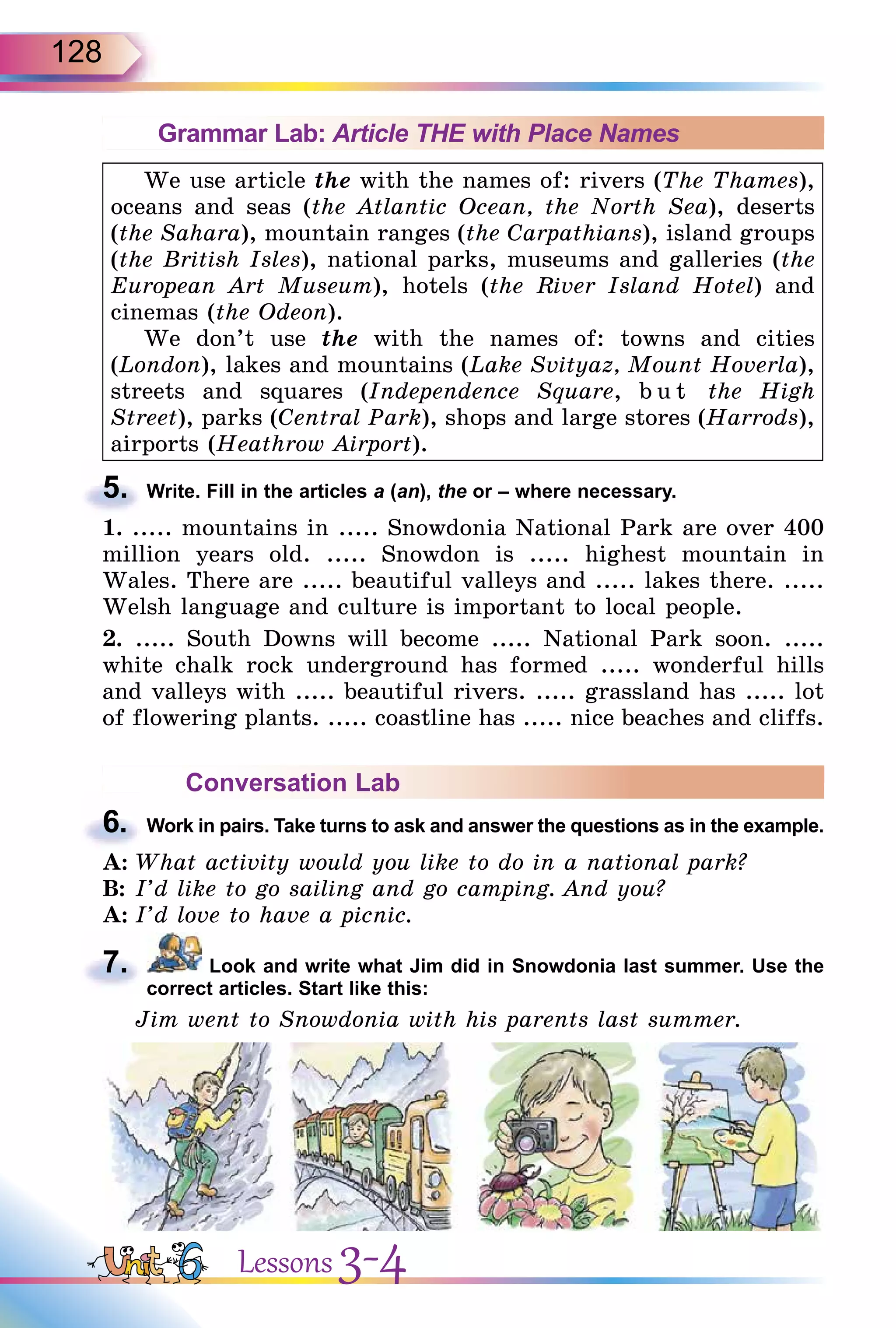 128
Grammar Lab: Article THE with Place Names
We use article the with the names of: rivers (The Thames),
oceans and seas (the Atlantic Ocean, the North Sea), deserts
(the Sahara), mountain ranges (the Carpathians), island groups
(the British Isles), national parks, museums and galleries (the
European Art Museum), hotels (the River Island Hotel) and
cinemas (the Odeon).
We don’t use the with the names of: towns and cities
(London), lakes and mountains (Lake Svityaz, Mount Hoverla),
streets and squares (Independence Square, b u t the High
Street), parks (Central Park), shops and large stores (Harrods),
airports (Heathrow Airport).
5. Write. Fill in the articles a (an), the or – where necessary.
1. ..... mountains in ..... Snowdonia National Park are over 400
million years old. ..... Snowdon is ..... highest mountain in
Wales. There are ..... beautiful valleys and ..... lakes there. .....
Welsh language and culture is important to local people.
2. ..... South Downs will become ..... National Park soon. .....
white chalk rock underground has formed ..... wonderful hills
and valleys with ..... beautiful rivers. ..... grassland has ..... lot
of flowering plants. ..... coastline has ..... nice beaches and cliffs.
Conversation Lab
6. Work in pairs. Take turns to ask and answer the questions as in the example.
A: What activity would you like to do in a national park?
B: I’d like to go sailing and go camping. And you?
A: I’d love to have a picnic.
7. Look and write what Jim did in Snowdonia last summer. Use the
correct articles. Start like this:
Jim went to Snowdonia with his parents last summer.
5.
6.
7.
Lessons 3-4
 