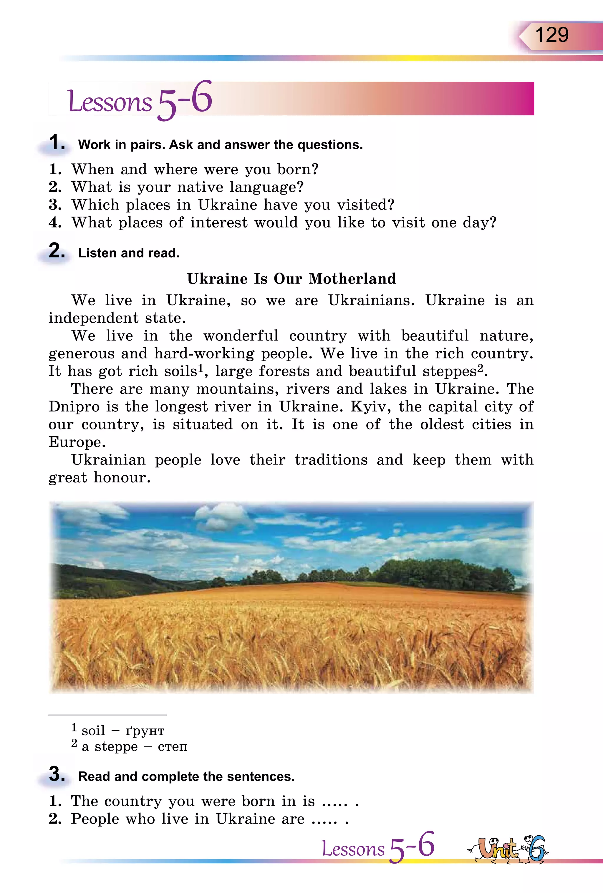 129
Lessons5-6
1. Work in pairs. Ask and answer the questions.
1. When and where were you born?
2. What is your native language?
3. Which places in Ukraine have you visited?
4. What places of interest would you like to visit one day?
2. Listen and read.
Ukraine Is Our Motherland
We live in Ukraine, so we are Ukrainians. Ukraine is an
independent state.
We live in the wonderful country with beautiful nature,
generous and hard-working people. We live in the rich country.
It has got rich soils1, large forests and beautiful steppes2.
There are many mountains, rivers and lakes in Ukraine. The
Dnipro is the longest river in Ukraine. Kyiv, the capital city of
our country, is situated on it. It is one of the oldest cities in
Europe.
Ukrainian people love their traditions and keep them with
great honour.
_______________
1 soil – ´рунт
2 a steppe – степ
3. Read and complete the sentences.
1. The country you were born in is ..... .
2. People who live in Ukraine are ..... .
1.
2.
3.
Lessons 5-6
 