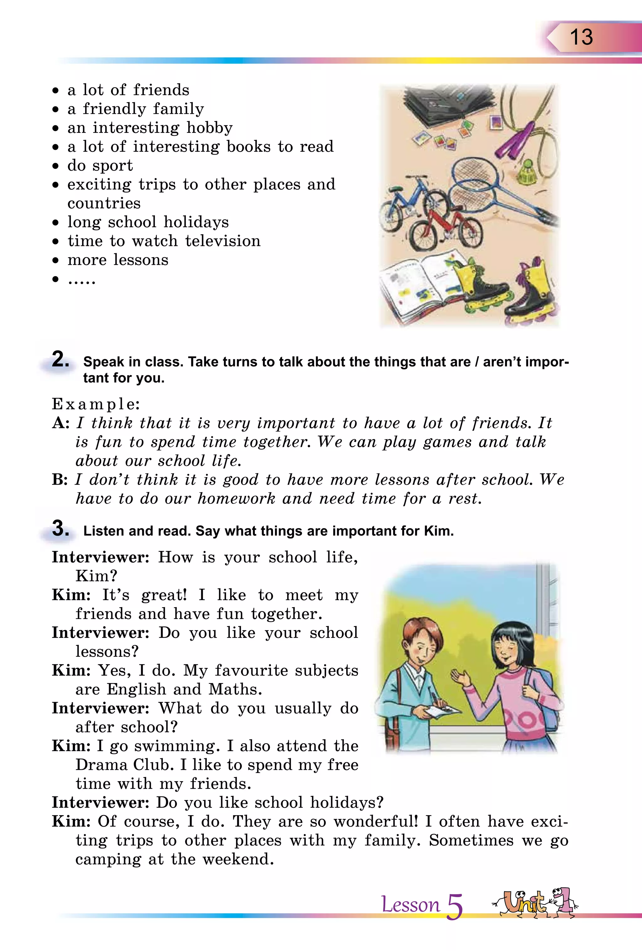 13
• a lot of friends
• a friendly family
• an interesting hobby
• a lot of interesting books to read
• do sport
• exciting trips to other places and
countries
• long school holidays
• time to watch television
• more lessons
• .....
2. Speak in class. Take turns to talk about the things that are / aren’t impor-
tant for you.
E x ampl e:
A: I think that it is very important to have a lot of friends. It
is fun to spend time together. We can play games and talk
about our school life.
B: I don’t think it is good to have more lessons after school. We
have to do our homework and need time for a rest.
3. Listen and read. Say what things are important for Kim.
Interviewer: How is your school life,
Kim?
Kim: It’s great! I like to meet my
friends and have fun together.
Interviewer: Do you like your school
lessons?
Kim: Yes, I do. My favourite subjects
are English and Maths.
Interviewer: What do you usually do
after school?
Kim: I go swimming. I also attend the
Drama Club. I like to spend my free
time with my friends.
Interviewer: Do you like school holidays?
Kim: Of course, I do. They are so wonderful! I often have exci-
ting trips to other places with my family. Sometimes we go
camping at the weekend.
2.
3.
Lesson 5
 