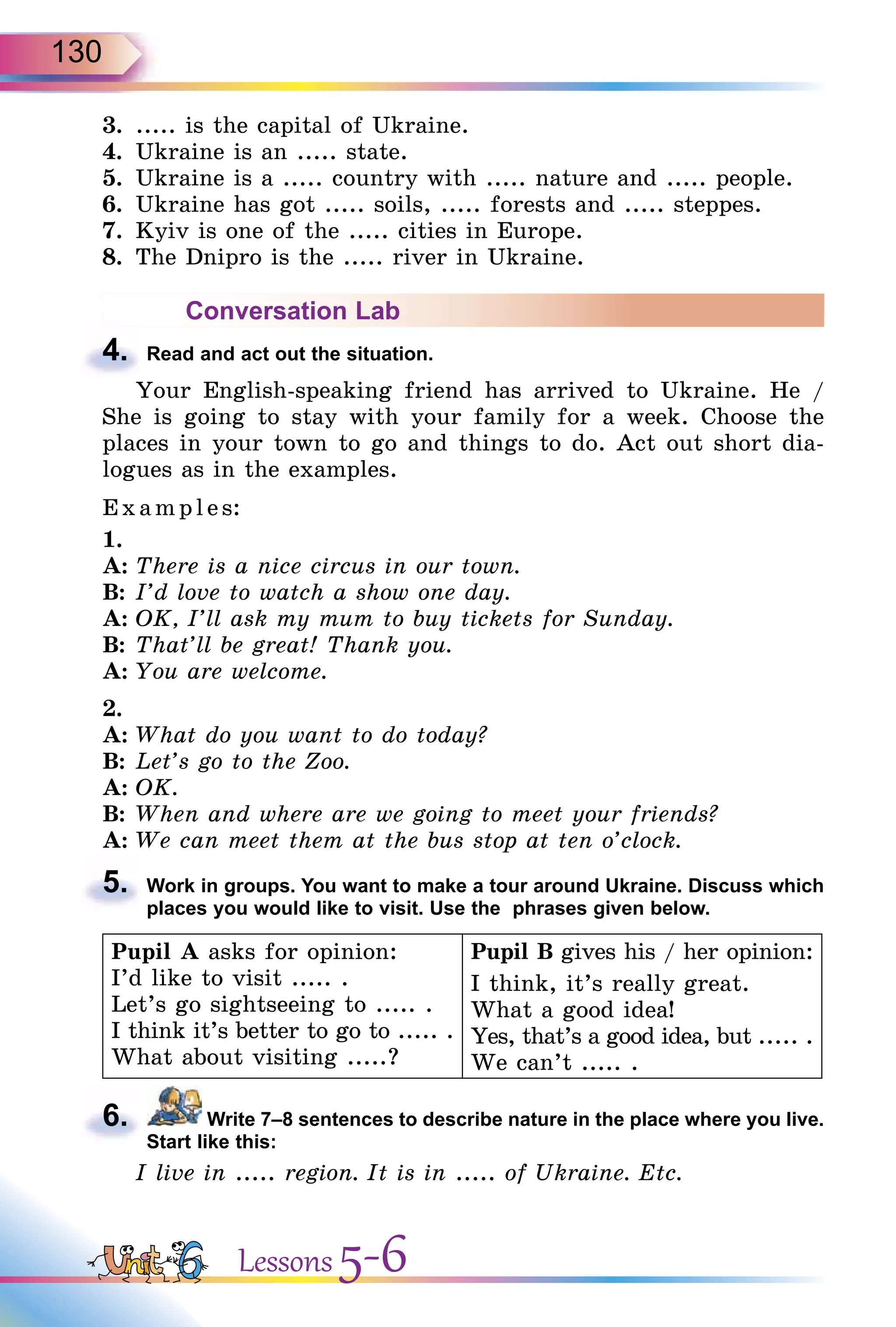 130
3. ..... is the capital of Ukraine.
4. Ukraine is an ..... state.
5. Ukraine is a ..... country with ..... nature and ..... people.
6. Ukraine has got ..... soils, ..... forests and ..... steppes.
7. Kyiv is one of the ..... cities in Europe.
8. The Dnipro is the ..... river in Ukraine.
Conversation Lab
4. Read and act out the situation.
Your English-speaking friend has arrived to Ukraine. He /
She is going to stay with your family for a week. Choose the
places in your town to go and things to do. Act out short dia-
logues as in the examples.
Exa mpl es:
1.
A: There is a nice circus in our town.
B: I’d love to watch a show one day.
A: OK, I’ll ask my mum to buy tickets for Sunday.
B: That’ll be great! Thank you.
A: You are welcome.
2.
A: What do you want to do today?
B: Let’s go to the Zoo.
A: OK.
B: When and where are we going to meet your friends?
A: We can meet them at the bus stop at ten o’clock.
5. Work in groups. You want to make a tour around Ukraine. Discuss which
places you would like to visit. Use the phrases given below.
Pupil A asks for opinion:
I’d like to visit ..... .
Let’s go sightseeing to ..... .
I think it’s better to go to ..... .
What about visiting .....?
Pupil B gives his / her opinion:
I think, it’s really great.
What a good idea!
Yes, that’s a good idea, but ..... .
We can’t ..... .
6. Write 7–8 sentences to describe nature in the place where you live.
Start like this:
I live in ..... region. It is in ..... of Ukraine. Etc.
4.
5.
6.
Lessons 5-6
 