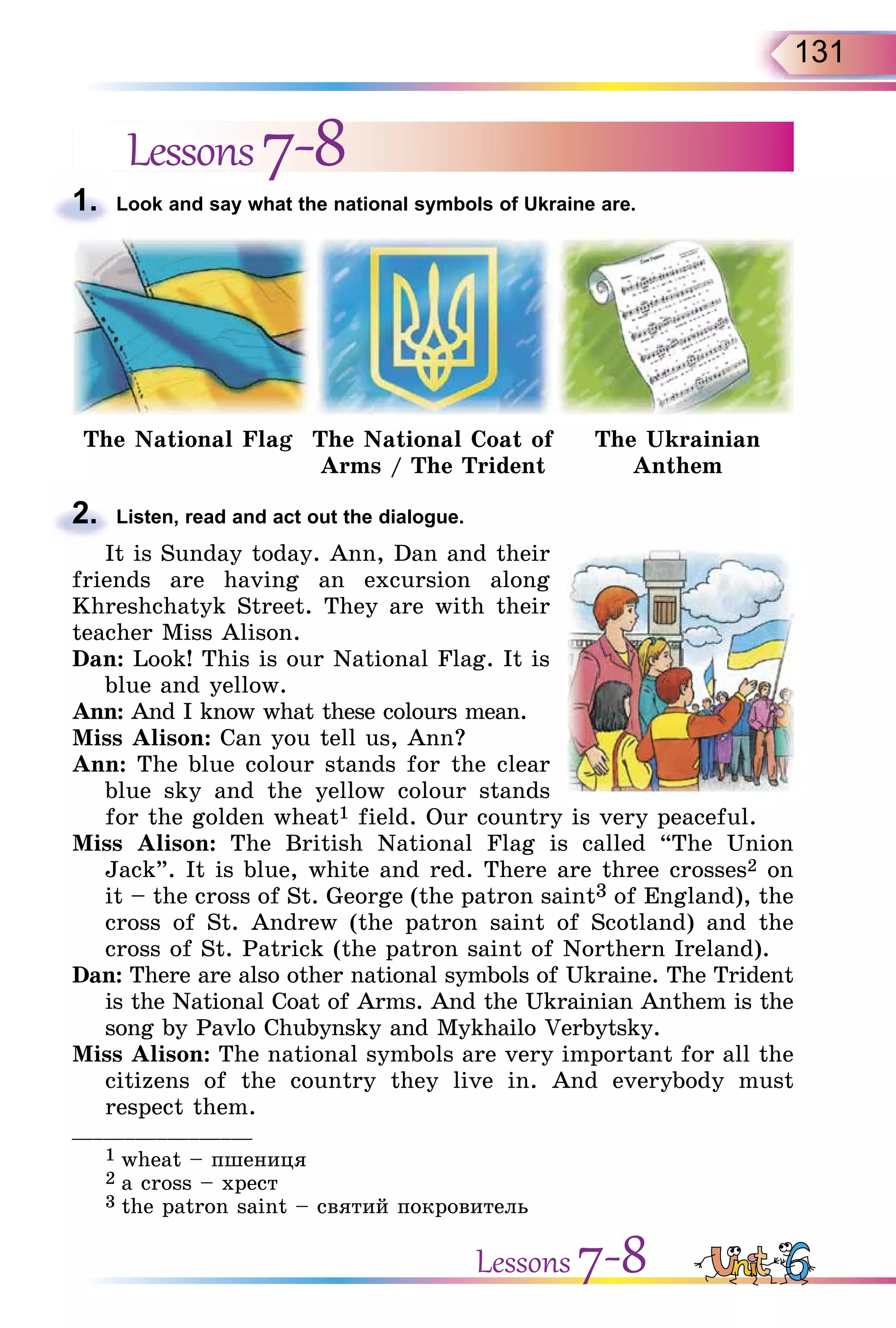 131
Lessons7-8
1. Look and say what the national symbols of Ukraine are.
The National Flag The National Coat of
Arms / The Trident
The Ukrainian
Anthem
2. Listen, read and act out the dialogue.
It is Sunday today. Ann, Dan and their
friends are having an excursion along
Khreshchatyk Street. They are with their
teacher Miss Alison.
Dan: Look! This is our National Flag. It is
blue and yellow.
Ann: And I know what these colours mean.
Miss Alison: Can you tell us, Ann?
Ann: The blue colour stands for the clear
blue sky and the yellow colour stands
for the golden wheat1 field. Our country is very peaceful.
Miss Alison: The British National Flag is called “The Union
Jack”. It is blue, white and red. There are three crosses2 on
it – the cross of St. George (the patron saint3 of England), the
cross of St. Andrew (the patron saint of Scotland) and the
cross of St. Patrick (the patron saint of Northern Ireland).
Dan: There are also other national symbols of Ukraine. The Trident
is the National Coat of Arms. And the Ukrainian Anthem is the
song by Pavlo Chubynsky and Mykhailo Verbytsky.
Miss Alison: The national symbols are very important for all the
citizens of the country they live in. And everybody must
respect them.
_________________
1 wheat – пшениця
2 а cross – хрест
3 the patron saint – святий покровитель
1.
2.
Lessons 7-8
 