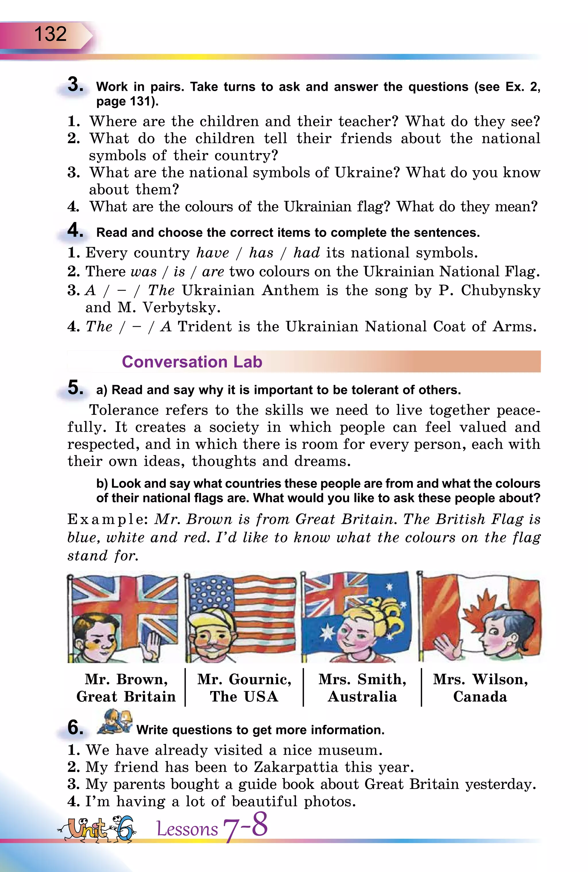 132
3. Work in pairs. Take turns to ask and answer the questions (see Ex. 2,
page 131).
1. Where are the children and their teacher? What do they see?
2. What do the children tell their friends about the national
symbols of their country?
3. What are the national symbols of Ukraine? What do you know
about them?
4. What are the colours of the Ukrainian flag? What do they mean?
4. Read and choose the correct items to complete the sentences.
1. Every country have / has / had its national symbols.
2. There was / is / are two colours on the Ukrainian National Flag.
3. A / – / The Ukrainian Anthem is the song by P. Chubynsky
and M. Verbytsky.
4. The / – / A Trident is the Ukrainian National Coat of Arms.
Conversation Lab
5. a) Read and say why it is important to be tolerant of others.
Tolerance refers to the skills we need to live together peace-
fully. It creates a society in which people can feel valued and
respected, and in which there is room for every person, each with
their own ideas, thoughts and dreams.
b) Look and say what countries these people are from and what the colours
of their national flags are. What would you like to ask these people about?
E x ampl e: Mr. Brown is from Great Britain. The British Flag is
blue, white and red. I’d like to know what the colours on the flag
stand for.
Mr. Brown,
Great Britain
Mr. Gournic,
The USA
Mrs. Smith,
Australia
Mrs. Wilson,
Canada
6. Write questions to get more information.
1. We have already visited a nice museum.
2. My friend has been to Zakarpattia this year.
3. My parents bought a guide book about Great Britain yesterday.
4. I’m having a lot of beautiful photos.
3.
4. What are the colours of the Ukrainian flag? What do they mean?
4.
1. Every country
5.
Tolerance refers to the skills we need to live together peace-
6.
1. We have already visited a nice museum.
Lessons 7-8
 