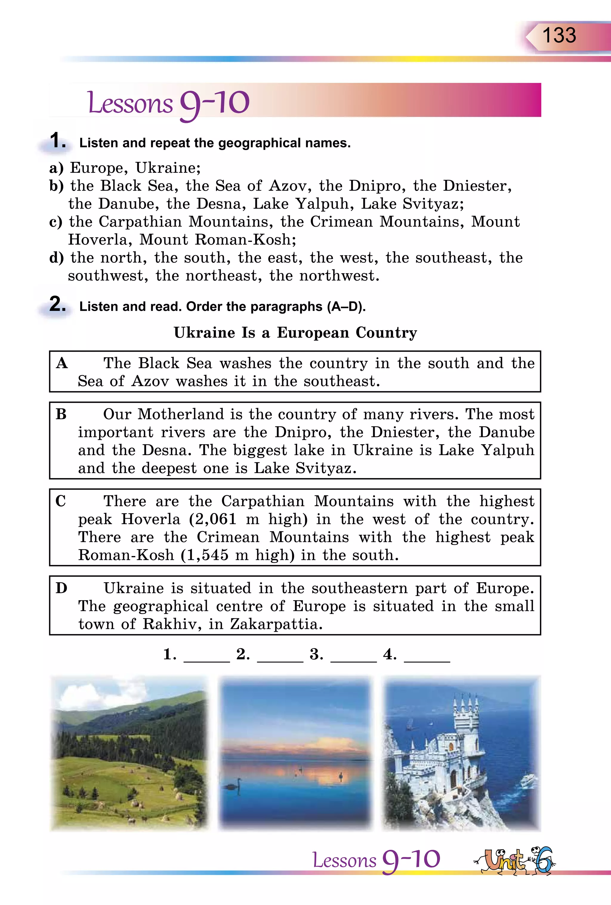 133
Lessons9-10
1. Listen and repeat the geographical names.
a) Europe, Ukraine;
b) the Black Sea, the Sea of Azov, the Dnipro, the Dniester,
the Danube, the Desna, Lake Yalpuh, Lake Svityaz;
c) the Carpathian Mountains, the Crimean Mountains, Mount
Hoverla, Mount Roman-Kosh;
d) the north, the south, the east, the west, the southeast, the
southwest, the northeast, the northwest.
2. Listen and read. Order the paragraphs (A–D).
Ukraine Is a European Country
A The Black Sea washes the country in the south and the
Sea of Azov washes it in the southeast.
B Our Motherland is the country of many rivers. The most
important rivers are the Dnipro, the Dniester, the Danube
and the Desna. The biggest lake in Ukraine is Lake Yalpuh
and the deepest one is Lake Svityaz.
C There are the Carpathian Mountains with the highest
peak Hoverla (2,061 m high) in the west of the country.
There are the Crimean Mountains with the highest peak
Roman-Kosh (1,545 m high) in the south.
D Ukraine is situated in the southeastern part of Europe.
The geographical centre of Europe is situated in the small
town of Rakhiv, in Zakarpattia.
1. _____ 2. _____ 3. _____ 4. _____
1.
2.
Lessons 9-10
 