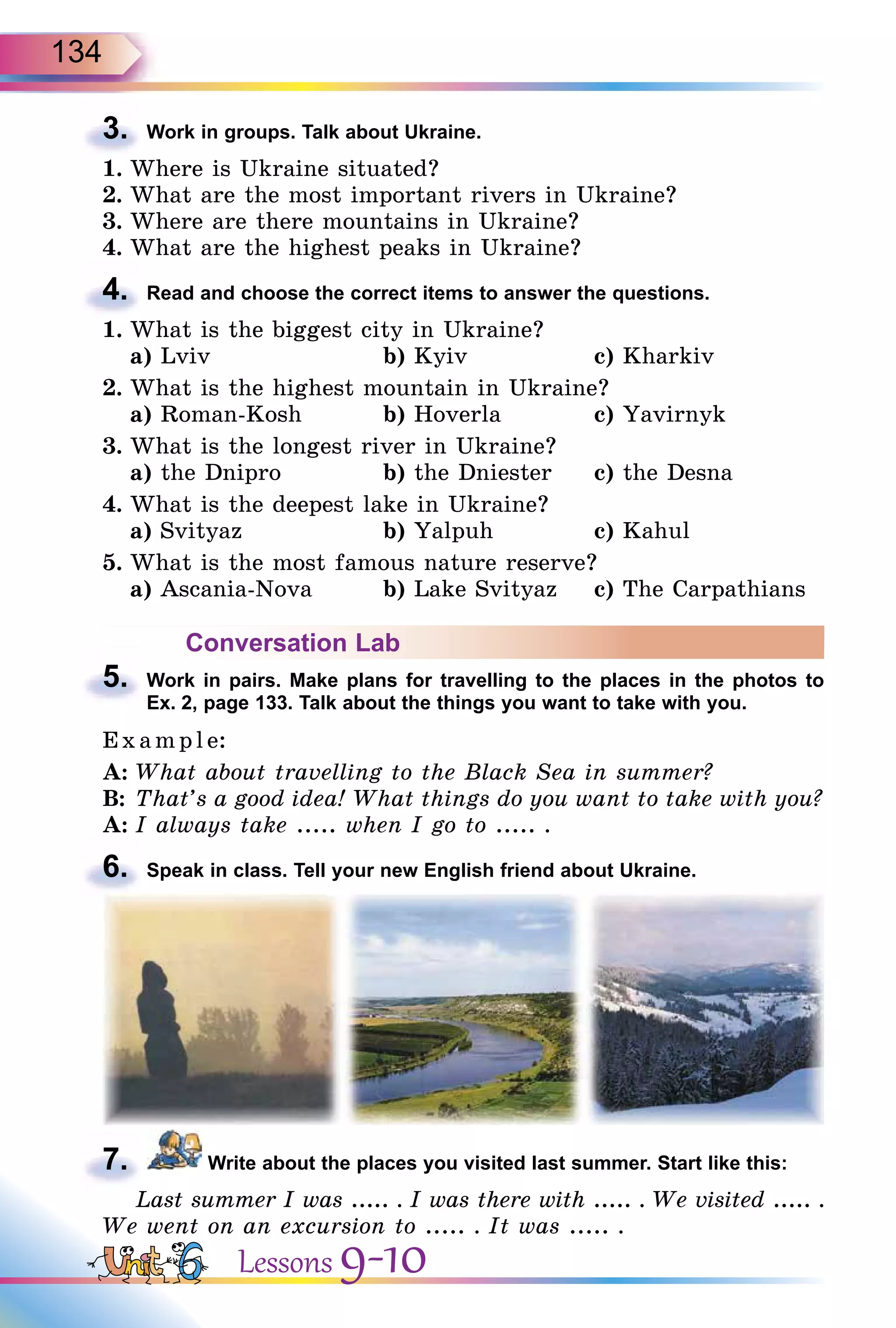 134
3. Work in groups. Talk about Ukraine.
1. Where is Ukraine situated?
2. What are the most important rivers in Ukraine?
3. Where are there mountains in Ukraine?
4. What are the highest peaks in Ukraine?
4. Read and choose the correct items to answer the questions.
1. What is the biggest city in Ukraine?
a) Lviv b) Kyiv c) Kharkiv
2. What is the highest mountain in Ukraine?
a) Roman-Kosh b) Hoverla c) Yavirnyk
3. What is the longest river in Ukraine?
a) the Dnipro b) the Dniester c) the Desna
4. What is the deepest lake in Ukraine?
a) Svityaz b) Yalpuh c) Kahul
5. What is the most famous nature reserve?
a) Ascania-Nova b) Lake Svityaz c) The Carpathians
Conversation Lab
5. Work in pairs. Make plans for travelling to the places in the photos to
Ex. 2, page 133. Talk about the things you want to take with you.
E x ampl e:
A: What about travelling to the Black Sea in summer?
B: That’s a good idea! What things do you want to take with you?
A: I always take ..... when I go to ..... .
6. Speak in class. Tell your new English friend about Ukraine.
7. Write about the places you visited last summer. Start like this:
Last summer I was ..... . I was there with ..... . We visited ..... .
We went on an excursion to ..... . It was ..... .
3.
4.
5.
6.
7.
Lessons 9-10
 