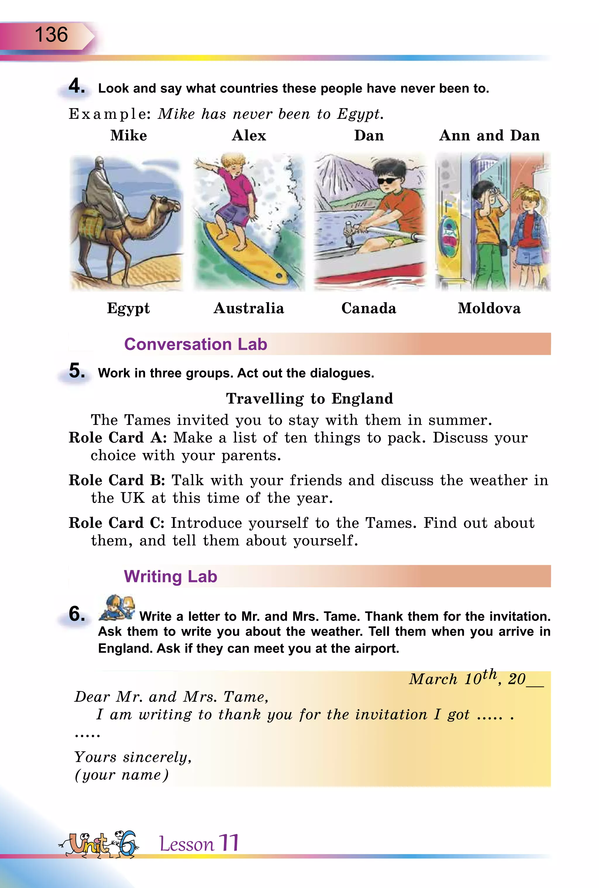 136
4. Look and say what countries these people have never been to.
E x ampl e: Mike has never been to Egypt.
Mike Alex Dan Ann and Dan
Egypt Australia Canada Moldova
Conversation Lab
5. Work in three groups. Act out the dialogues.
Travelling to England
The Tames invited you to stay with them in summer.
Role Card A: Make a list of ten things to pack. Discuss your
choice with your parents.
Role Card B: Talk with your friends and discuss the weather in
the UK at this time of the year.
Role Card C: Introduce yourself to the Tames. Find out about
them, and tell them about yourself.
Writing Lab
6. Write a letter to Mr. and Mrs. Tame. Thank them for the invitation.
Ask them to write you about the weather. Tell them when you arrive in
England. Ask if they can meet you at the airport.
March 10th, 20__
Dear Mr. and Mrs. Tame,
I am writing to thank you for the invitation I got ..... .
.....
Yours sincerely,
(your name)
4.
5.
6.
thMarch 10th, 20__
Dear Mr. and Mrs. Tame,
I am writing to thank you for the invitation I got ..... .
.....
Yours sincerely,
(your name)
Lesson 11
 