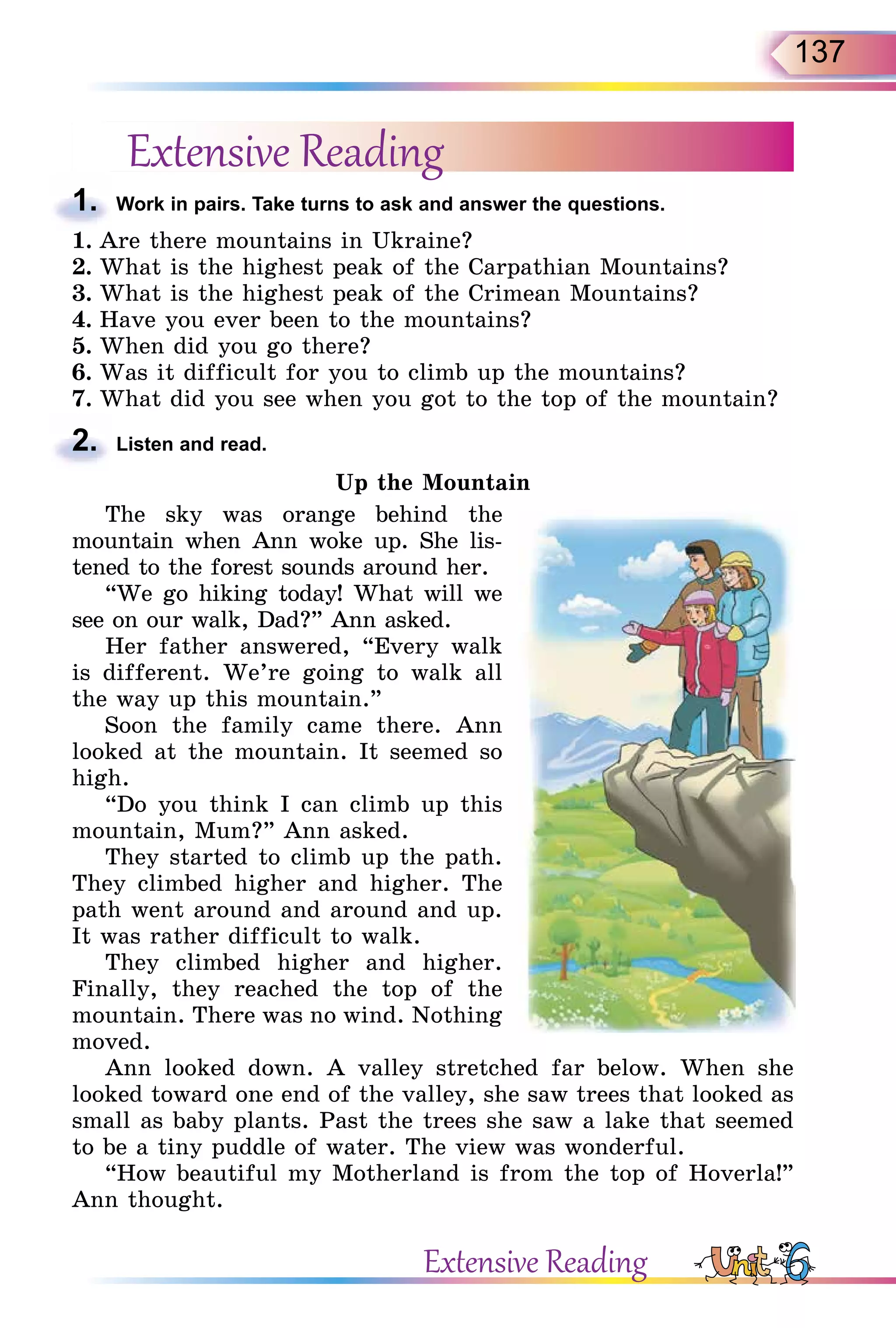 137
Extensive Reading
1. Work in pairs. Take turns to ask and answer the questions.
1. Are there mountains in Ukraine?
2. What is the highest peak of the Carpathian Mountains?
3. What is the highest peak of the Crimean Mountains?
4. Have you ever been to the mountains?
5. When did you go there?
6. Was it difficult for you to climb up the mountains?
7. What did you see when you got to the top of the mountain?
2. Listen and read.
Up the Mountain
The sky was orange behind the
mountain when Ann woke up. She lis-
tened to the forest sounds around her.
“We go hiking today! What will we
see on our walk, Dad?” Ann asked.
Her father answered, “Every walk
is different. We’re going to walk all
the way up this mountain.”
Soon the family came there. Ann
looked at the mountain. It seemed so
high.
“Do you think I can climb up this
mountain, Mum?” Ann asked.
They started to climb up the path.
They climbed higher and higher. The
path went around and around and up.
It was rather difficult to walk.
They climbed higher and higher.
Finally, they reached the top of the
mountain. There was no wind. Nothing
moved.
Ann looked down. A valley stretched far below. When she
looked toward one end of the valley, she saw trees that looked as
small as baby plants. Past the trees she saw a lake that seemed
to be a tiny puddle of water. The view was wonderful.
“How beautiful my Motherland is from the top of Hoverla!”
Ann thought.
1.
2.
Extensive Reading
 