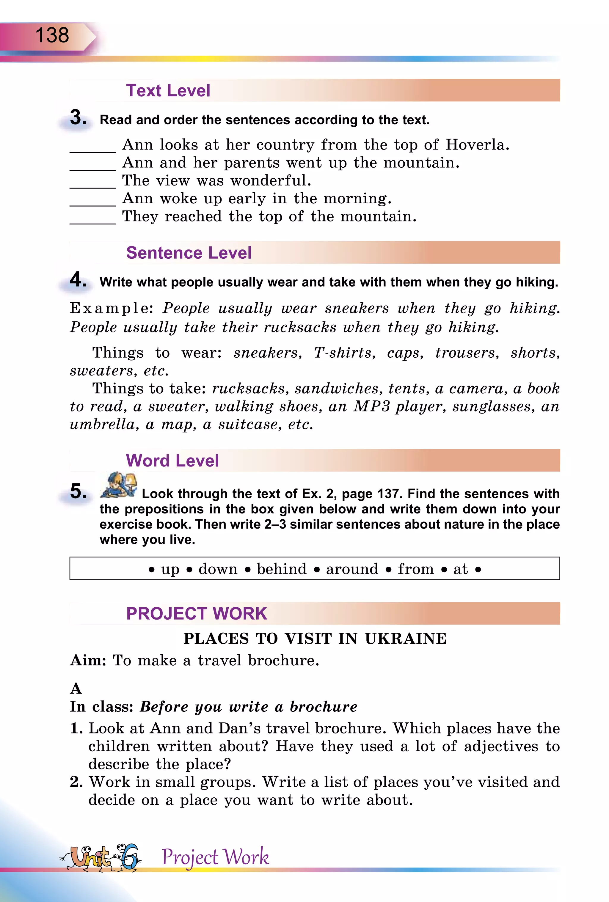 138
Text Level
3. Read and order the sentences according to the text.
_____ Ann looks at her country from the top of Hoverla.
_____ Ann and her parents went up the mountain.
_____ The view was wonderful.
_____ Ann woke up early in the morning.
_____ They reached the top of the mountain.
Sentence Level
4. Write what people usually wear and take with them when they go hiking.
E x ampl e: People usually wear sneakers when they go hiking.
People usually take their rucksacks when they go hiking.
Things to wear: sneakers, T-shirts, caps, trousers, shorts,
sweaters, etc.
Things to take: rucksacks, sandwiches, tents, a camera, a book
to read, a sweater, walking shoes, an MP3 player, sunglasses, an
umbrella, a map, a suitcase, etc.
Word Level
5. Look through the text of Ex. 2, page 137. Find the sentences with
the prepositions in the box given below and write them down into your
exercise book. Then write 2–3 similar sentences about nature in the place
where you live.
• up • down • behind • around • from • at •
PROJECT WORK
PLACES TO VISIT IN UKRAINE
Aim: To make a travel brochure.
A
In class: Before you write a brochure
1. Look at Ann and Dan’s travel brochure. Which places have the
children written about? Have they used a lot of adjectives to
describe the place?
2. Work in small groups. Write a list of places you’ve visited and
decide on a place you want to write about.
3.
4.
5.
Project Work
 