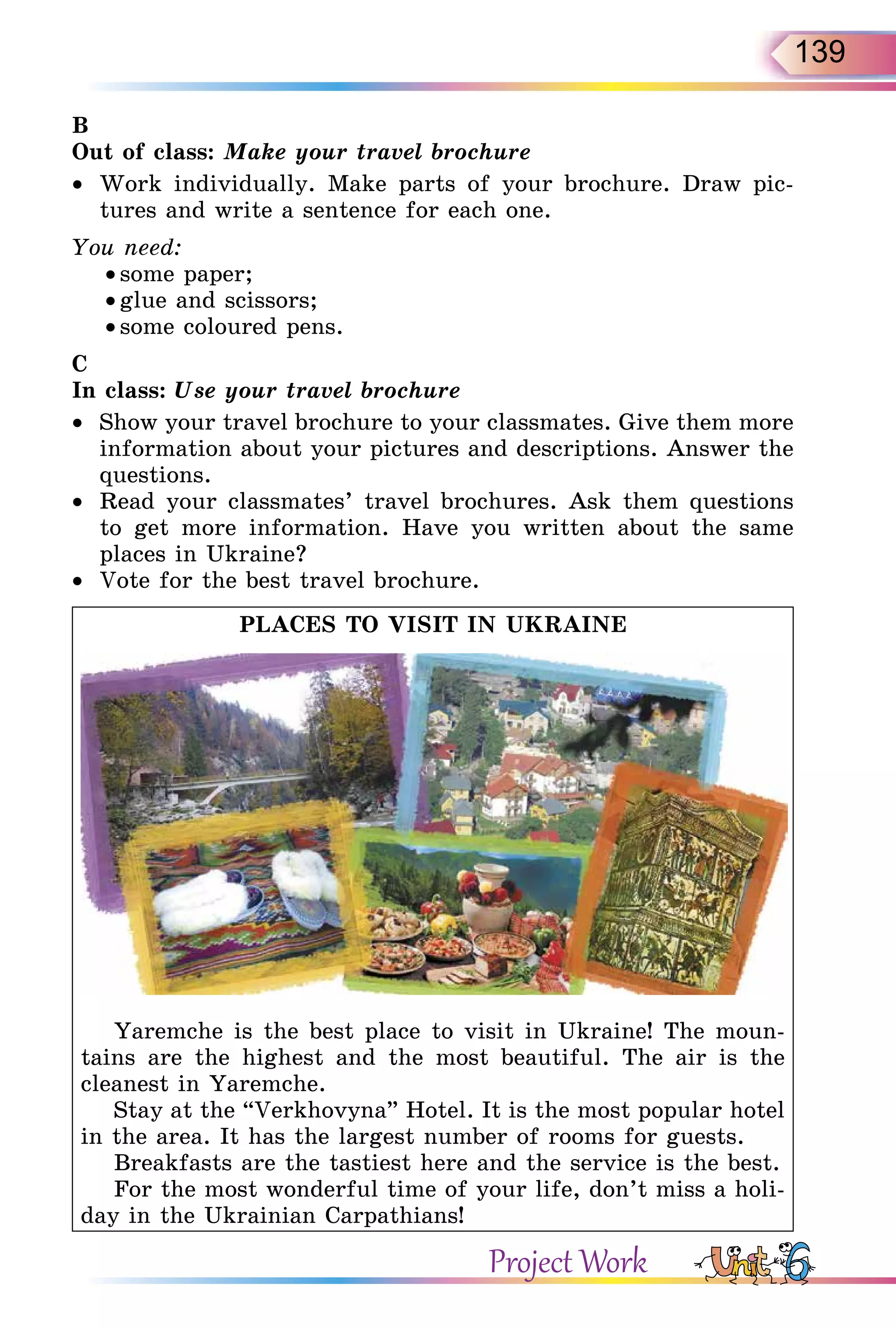 139
B
Out of class: Make your travel brochure
•  Work individually. Make parts of your brochure. Draw pic-
tures and write a sentence for each one.
You need:
• some paper;
• glue and scissors;
• some coloured pens.
C
In class: Use your travel brochure
•  Show your travel brochure to your classmates. Give them more
information about your pictures and descriptions. Answer the
questions.
•  Read your classmates’ travel brochures. Ask them questions
to get more information. Have you written about the same
places in Ukraine?
•  Vote for the best travel brochure.
PLACES TO VISIT IN UKRAINE
Yaremche is the best place to visit in Ukraine! The moun-
tains are the highest and the most beautiful. The air is the
cleanest in Yaremche.
Stay at the “Verkhovyna” Hotel. It is the most popular hotel
in the area. It has the largest number of rooms for guests.
Breakfasts are the tastiest here and the service is the best.
For the most wonderful time of your life, don’t miss a holi-
day in the Ukrainian Carpathians!
Project Work
 