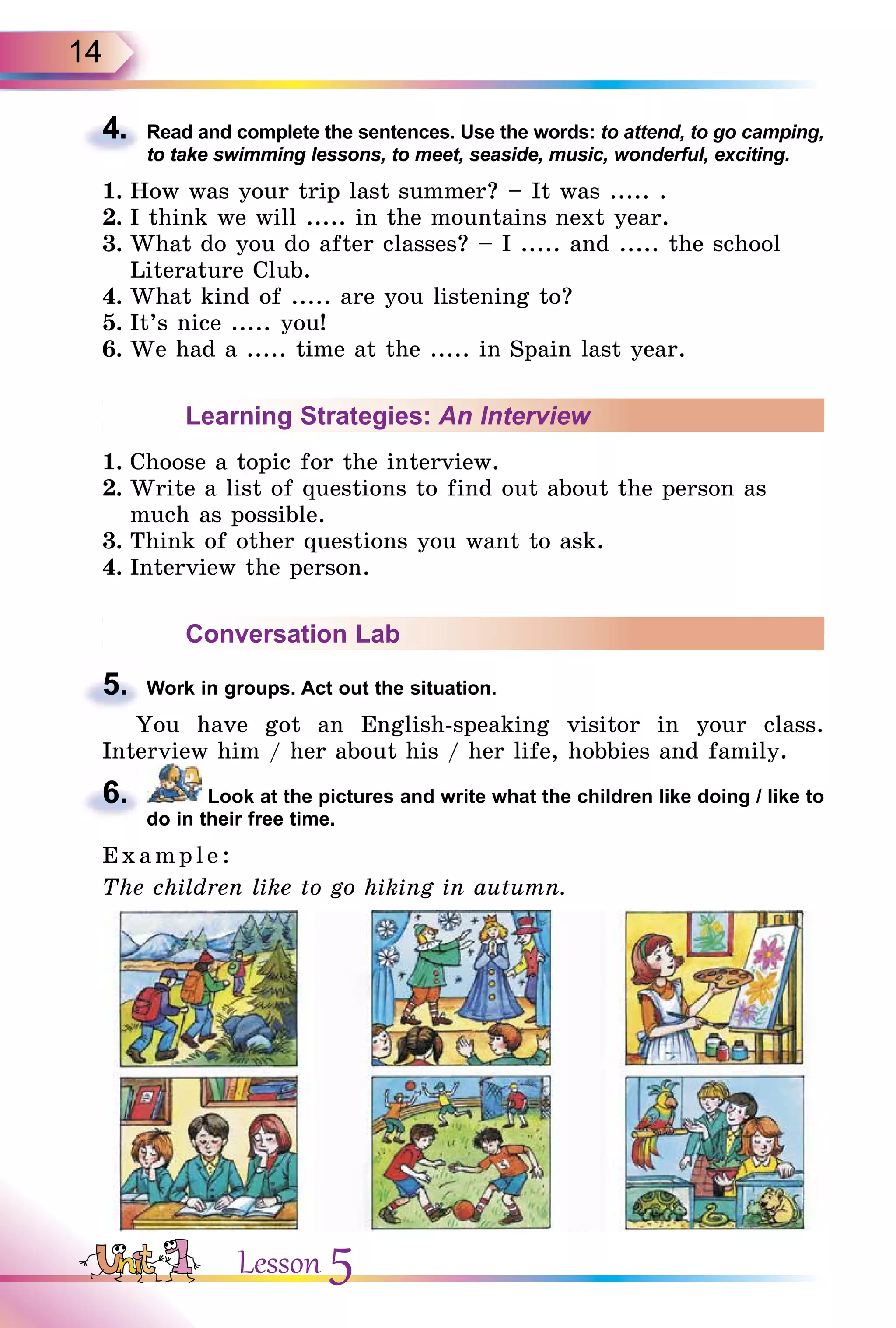 14
4. Read and complete the sentences. Use the words: to attend, to go camping,
to take swimming lessons, to meet, seaside, music, wonderful, exciting.
1. How was your trip last summer? – It was ..... .
2. I think we will ..... in the mountains next year.
3. What do you do after classes? – I ..... and ..... the school
Literature Club.
4. What kind of ..... are you listening to?
5. It’s nice ..... you!
6. We had a ..... time at the ..... in Spain last year.
Learning Strategies: An Interview
1. Choose a topic for the interview.
2. Write a list of questions to find out about the person as
much as possible.
3. Think of other questions you want to ask.
4. Interview the person.
Conversation Lab
5. Work in groups. Act out the situation.
You have got an English-speaking visitor in your class.
Interview him / her about his / her life, hobbies and family.
6. Look at the pictures and write what the children like doing / like to
do in their free time.
E x ampl e:
The children like to go hiking in autumn.
4.
5.
6.
Lesson 5
 