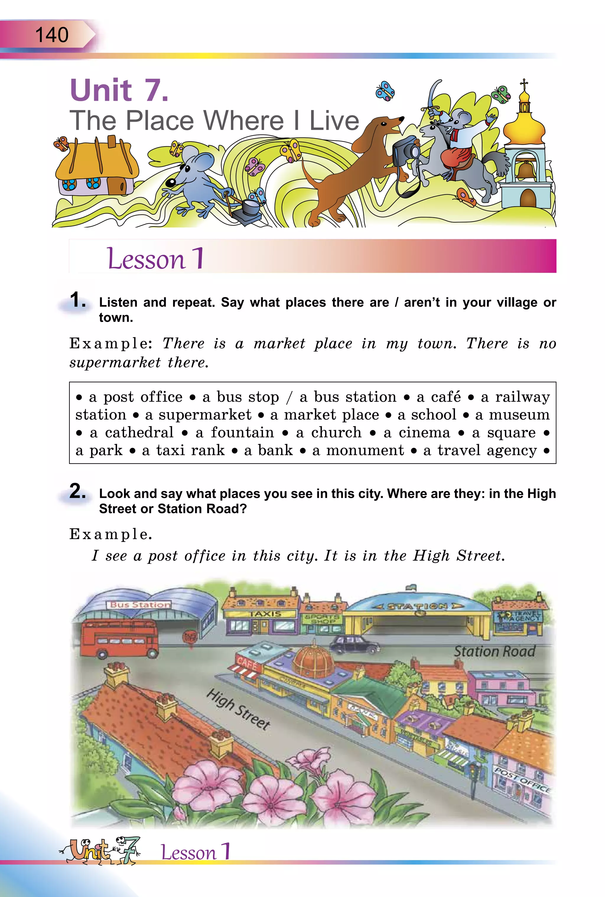 140
Lesson 1
1. Listen and repeat. Say what places there are / aren’t in your village or
town.
E x ampl e: There is a market place in my town. There is no
supermarket there.
• a post office • a bus stop / a bus station • a cafå • a railway
station • a supermarket • a market place • a school • a museum
• a cathedral • a fountain • a church • a cinema • a square •
a park • a taxi rank • a bank • a monument • a travel agency •
2. Look and say what places you see in this city. Where are they: in the High
Street or Station Road?
E x ampl e.
I see a post office in this city. It is in the High Street.
1.
2.
Unit 7.
The Place Where I Live
Lesson 1
 