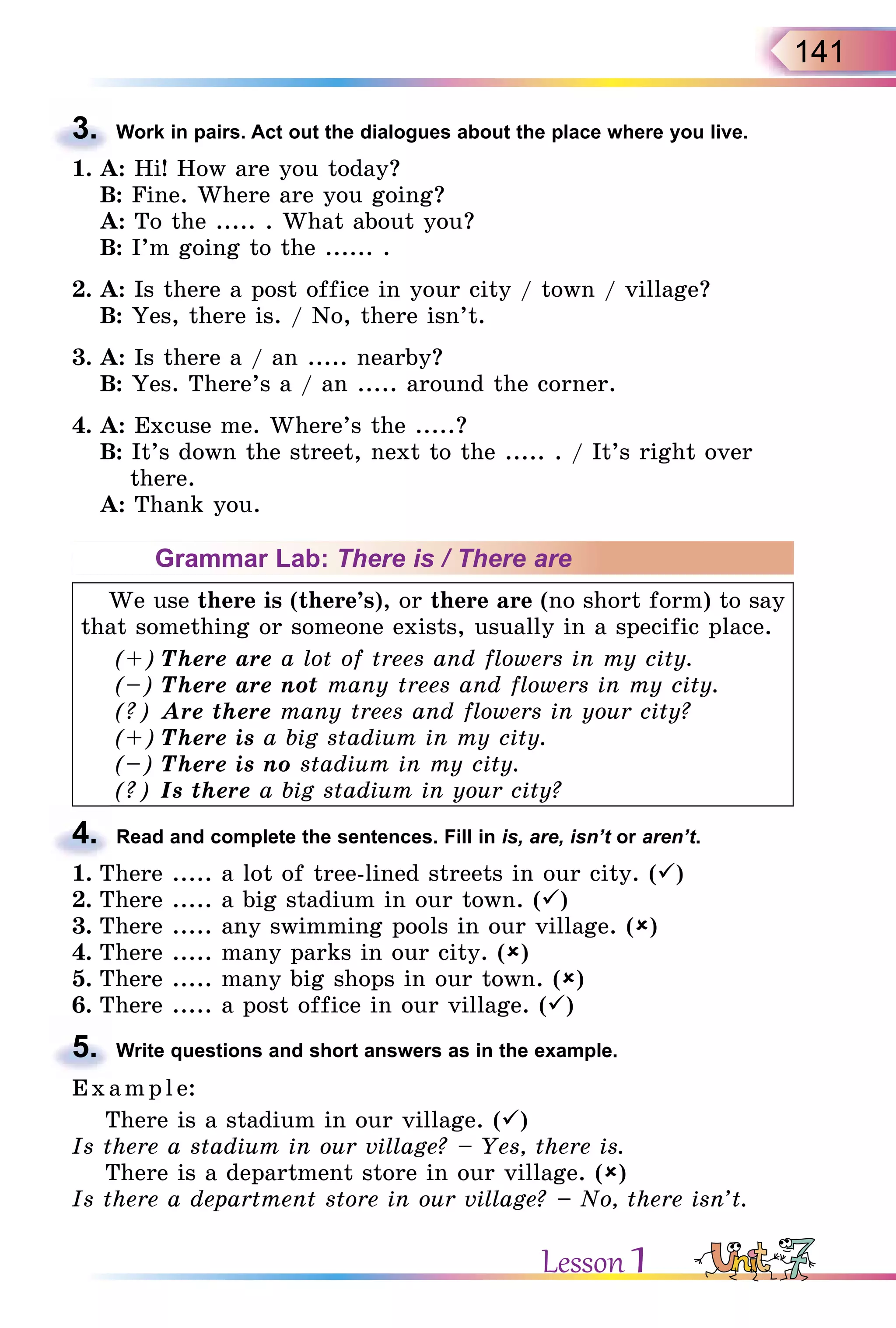 141
3. Work in pairs. Act out the dialogues about the place where you live.
1. A: Hi! How are you today?
B: Fine. Where are you going?
A: To the ..... . What about you?
B: I’m going to the ...... .
2. A: Is there a post office in your city / town / village?
B: Yes, there is. / No, there isn’t.
3. A: Is there a / an ..... nearby?
B: Yes. There’s a / an ..... around the corner.
4. A: Excuse me. Where’s the .....?
B: It’s down the street, next to the ..... . / It’s right over
there.
A: Thank you.
Grammar Lab: There is / There are
We use there is (there’s), or there are (no short form) to say
that something or someone exists, usually in a specific place.
(+) There are a lot of trees and flowers in my city.
(–) There are not many trees and flowers in my city.
(?) Are there many trees and flowers in your city?
(+) There is a big stadium in my city.
(–) There is no stadium in my city.
(?) Is there a big stadium in your city?
4. Read and complete the sentences. Fill in is, are, isn’t or aren’t.
1. There ..... a lot of tree-lined streets in our city. ()
2. There ..... a big stadium in our town. ()
3. There ..... any swimming pools in our village. ()
4. There ..... many parks in our city. ()
5. There ..... many big shops in our town. ()
6. There ..... a post office in our village. ()
5. Write questions and short answers as in the example.
E x ampl e:
There is a stadium in our village. ()
Is there a stadium in our village? – Yes, there is.
There is a department store in our village. ()
Is there a department store in our village? – No, there isn’t.
3.
4.
5.
Lesson 1
 