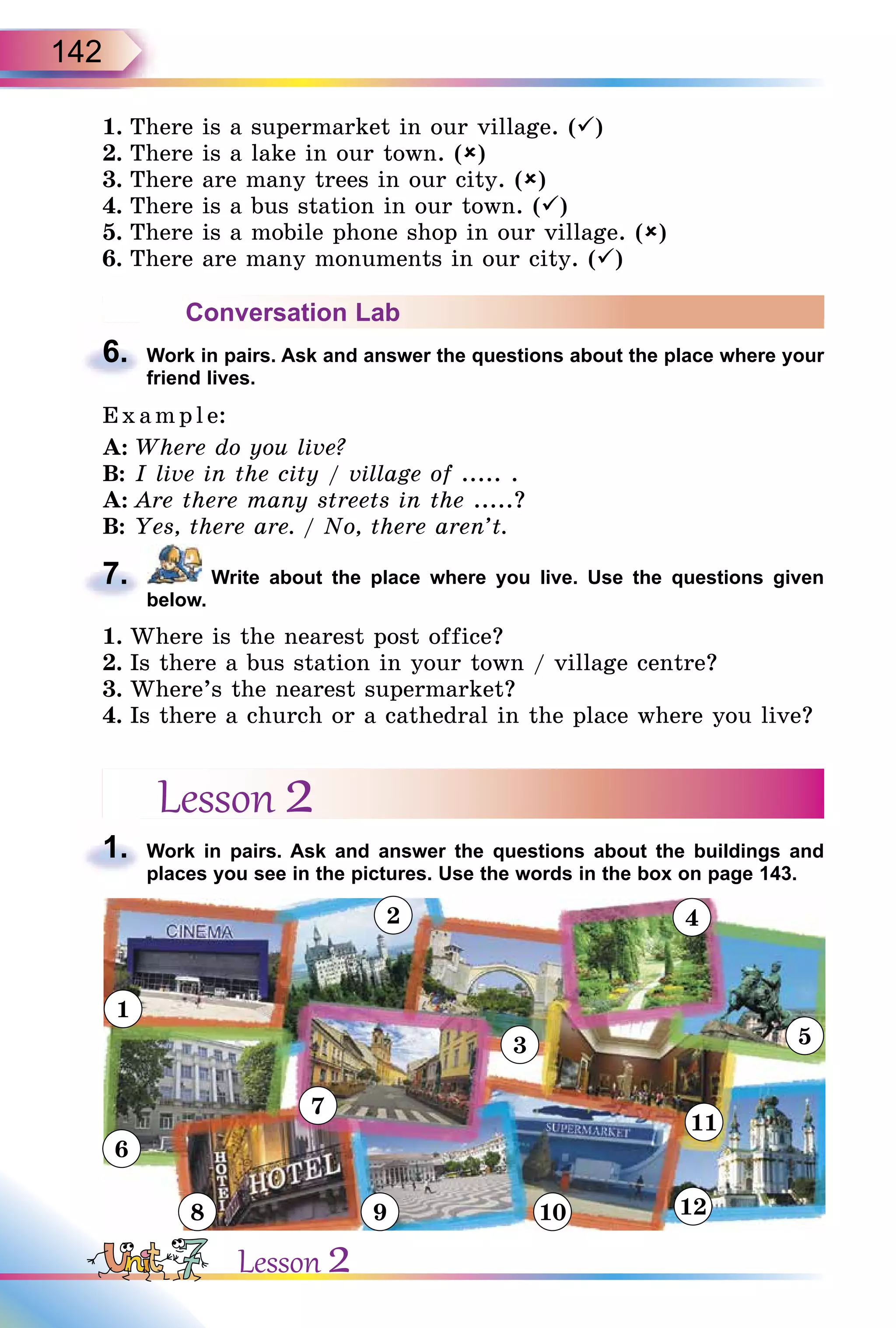 142
1. There is a supermarket in our village. ()
2. There is a lake in our town. ()
3. There are many trees in our city. ()
4. There is a bus station in our town. ()
5. There is a mobile phone shop in our village. ()
6. There are many monuments in our city. ()
Conversation Lab
6. Work in pairs. Ask and answer the questions about the place where your
friend lives.
E x ampl e:
A: Where do you live?
B: I live in the city / village of ..... .
A: Are there many streets in the .....?
B: Yes, there are. / No, there aren’t.
7. Write about the place where you live. Use the questions given
below.
1. Where is the nearest post office?
2. Is there a bus station in your town / village centre?
3. Where’s the nearest supermarket?
4. Is there a church or a cathedral in the place where you live?
Lesson 2
1. Work in pairs. Ask and answer the questions about the buildings and
places you see in the pictures. Use the words in the box on page 143.
1
2
7
6
8 9 10 12
3
11
5
4
6.
7.
1.
Lesson 2
 
