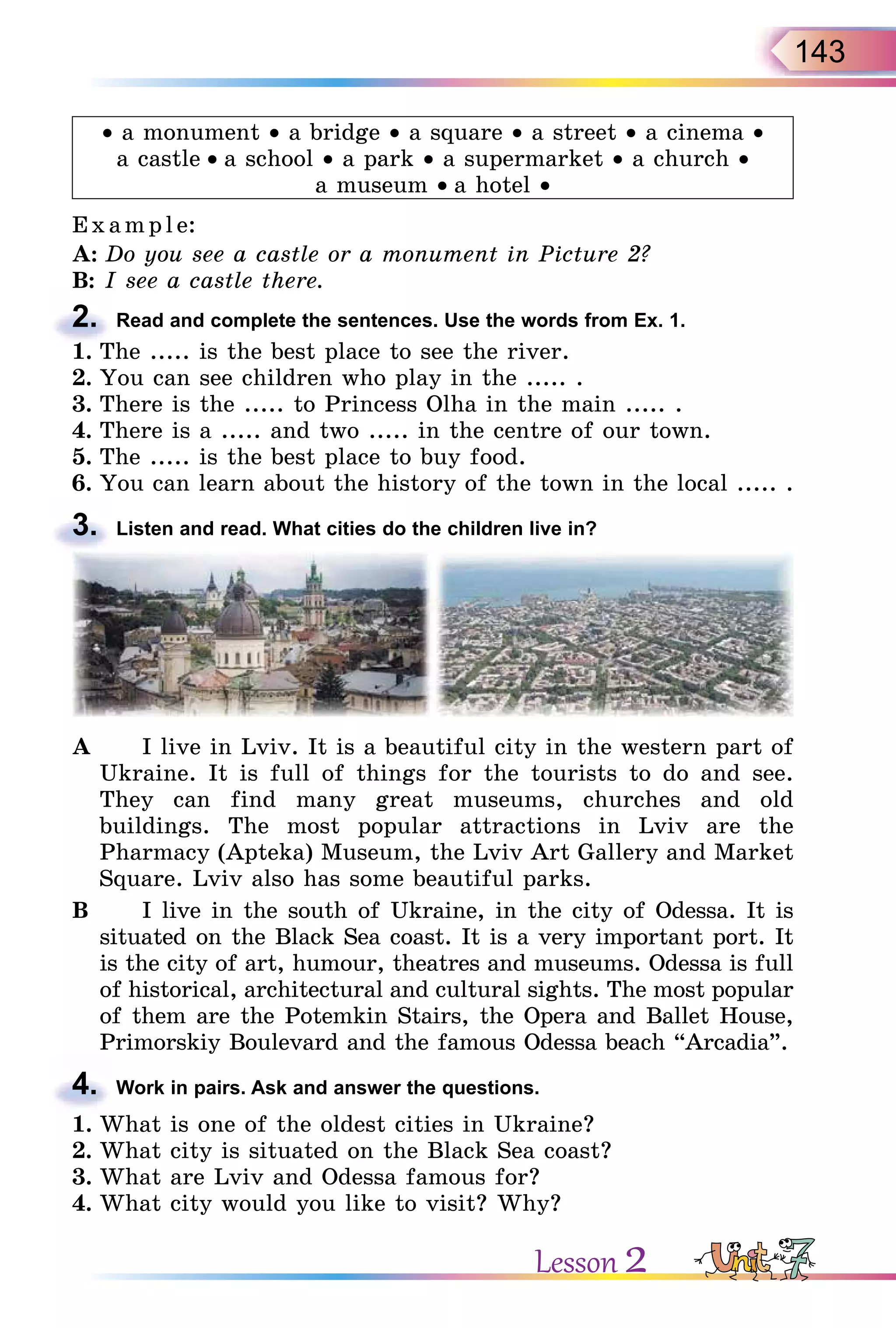 143
• a monument • a bridge • a square • a street • a cinema •
a castle • a school • a park • a supermarket • a church •
a museum • a hotel •
E x ampl e:
A: Do you see a castle or a monument in Picture 2?
B: I see a castle there.
2. Read and complete the sentences. Use the words from Ex. 1.
1. The ..... is the best place to see the river.
2. You can see children who play in the ..... .
3. There is the ..... to Princess Olha in the main ..... .
4. There is a ..... and two ..... in the centre of our town.
5. The ..... is the best place to buy food.
6. You can learn about the history of the town in the local ..... .
3. Listen and read. What cities do the children live in?
A I live in Lviv. It is a beautiful city in the western part of
Ukraine. It is full of things for the tourists to do and see.
They can find many great museums, churches and old
buildings. The most popular attractions in Lviv are the
Pharmacy (Apteka) Museum, the Lviv Art Gallery and Market
Square. Lviv also has some beautiful parks.
B I live in the south of Ukraine, in the city of Odessa. It is
situated on the Black Sea coast. It is a very important port. It
is the city of art, humour, theatres and museums. Odessa is full
of historical, architectural and cultural sights. The most popular
of them are the Potemkin Stairs, the Opera and Ballet House,
Primorskiy Boulevard and the famous Odessa beach “Arcadia”.
4. Work in pairs. Ask and answer the questions.
1. What is one of the oldest cities in Ukraine?
2. What city is situated on the Black Sea coast?
3. What are Lviv and Odessa famous for?
4. What city would you like to visit? Why?
B: I see a castle there.
2.
1. The ..... is the best place to see the river.
3.
4.
Lesson 2
 